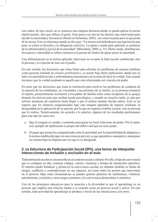 123
Revista Latinoamericana de Educación Inclusiva
este orden, de tipo social, no es entonces una etiqueta abstracta donde se pueda aplicar la norma
objetivamente, sino que influye el quien. Esto parece ser uno de los factores que intervienen para
decidir la intensidad y frecuencia (Sluzki en Schnitma, 2005) , así como la pauta para la ejecución
de la norma. Esto se relaciona cuando se dice que: “La norma está definida por una legislación que
pone al centro el derecho y la obligación colectiva. La pauta o modo para aplicarla es producto
de la arbitrariedad [o juicio] de la autoridad” (Bleichmar, 2008, p. 33). Dicho modo, distribución,
frecuencia e intensidad se refiere entonces a la puesta de límites de quien ejerce la autoridad.
Una diferenciación en la norma aplicada, interviene no es tanto la falta escolar establecida, sino
la persona y la relación de ésta con el poder.
En este sentido, las decisiones que toma Omar para afrontar los problemas de manera cotidiana
como persona rotulada de alumno problemático, es actuar bajo dicha tipificación, dando por su
lado a la autoridad escolar y enfrentándose únicamente con la arma de decir la verdad.Aún cuando
reconoce que la verdad aceptada es aquella que esta relacionada con vínculos de poder. 	
En tanto que las decisiones que toma la institución para resolver los problemas de conducta de
la mayoría de los estudiantes, no vinculados a las personas de su interés, es en primera instancia
el reporte, posteriormente involucrar a los padres de familia (sólo como receptores de la queja),
después los derivan para que reciban ayuda psicológica, y cuando no resuelve nada, se opta por
reiterar amenazas de expulsión hasta llegar a que el mismo alumno decida salirse. Esto es un
aspecto que los alumnos estigmatizados bajo esta etiqueta aprenden de manera cotidiana: la
desigualdad en la aplicación de la sanción, por lo que no importa el delito escolar, sino la persona
que lo realiza. Tentativamente, de acuerdo a lo anterior, algunos de los resultados preliminares
para este tipo de casos son:
a.	 Que el estigma es creado y sostenido para quien no tiene relaciones de poder. Por lo tanto,
este ejemplo de tipificación es propio del débil o del que no tiene poder.
b.	 El papel que toman los estigmatizados ante la autoridad, por la imposibilidad de adaptarse a
la norma establecida (que era una creencia previa), es que aprenden a manejarlo y manejarse
así mismo bajo la etiqueta una vez que le es designada
2. La Estructura de Participación Social (EPS), una forma de interpretar
interacciones de inclusión y exclusión en el aula
Todainstituciónescolarsecircunscribeenuncontextosocialycultural.Porello,eltipodeconvivencia
que se configura en ella, contiene códigos, valores, creencias y formas de interacción específica.
El entorno puede fortalecer y promover la convivencia escolar, no obstante también es fuente de
riesgos, conflictos y contradicciones en sus espacios, así como entre los actores que intervienen
en el proceso. Bajo estas circunstancias se pueden generar prácticas de intolerancia, violencia,
autoritarismo, exclusión y otros rasgos contrarios a la convivencia democrática o armónica.
Uno de los principios educativos para la atención a la diversidad es que el aprendizaje es un
proceso que implica una relación mutua y se concibe como un proceso social y activo. En este
sentido, toda actividad de aprendizaje se produce a través de las interacciones con otros.
 