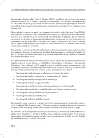 124
La convivencia escolar, un análisis desde la exclusión e inclusión / Liliana Lira, Catalina Barrios, Elizabeth Barbosa
Para atender a la diversidad, Booth y Ainscow (2000), consideran que se tienen que realizar
prácticas inclusivas de la escuela. Estas prácticas idealmente, se relacionan con asegurar que
las actividades en el aula y las actividades extraescolares promuevan la participación de todo el
alumnado y tengan en cuenta el conocimiento y la experiencia adquiridas por los estudiantes fuera
de la escuela.
El aprendizaje es un proceso social con consecuencias sociales, según Gimeno y Pérez (2008) la
vida en el aula se considera como un sistema social, abierto, de comunicación y de intercambio.
Como en todo sistema, no puede explicarse el comportamiento de cada uno de sus elementos
sin conocer la estructura y funcionamiento del conjunto así como de sus conexiones con otros
sistemas con los que se establece relaciones, esto significa interpretar lo que ocurre en el aula
bajo la organización en la institución escolar, así como la influencia de la cultura de otros actores
sociales, como puede ser la familia.
Sin embargo, el análisis se sitúa sólo en la dinámica de interacción comunicativa entre un grupo
de estudiantes. Esto con el propósito de identificar la estructura de la participación social en el
aula (EPS) como una forma de inclusión, o en su caso de exclusión, de los alumnos en su ámbito
escolar específicamente áulico.
Uno de los principales retos es ofrecer educación calidad a la diversidad, por lo que la inclusión
implica promover en los alumnos la igualdad de oportunidades en el acceso y permanencia.
Igualmente, Brien y Guiney (2005), especifican que la inclusión además un compromiso ético
que permite a todos los estudiantes aprender dentro de un colectivo diverso, y que la inclusión
esta relacionada con varios factores sociales, lo cual involucra que ellos deben:
•	 Estar integrado en el sistema de enseñanza y no al margen del mismo.
•	 Estar integrado en el aprendizaje que se produce dentro del sistema.
•	 Estar integrado en el aprendizaje sobre el aprendizaje.
•	 Estar integrado con una voz que se escucha.
•	 Estar integrado con el conocimiento y la sensación de que se está integrado.
•	 Estar integrado entendiendo la propia identidad como alumno y como persona.
•	 Estar integrado con la posibilidad de elegir alternativas,
•	 Estar integrado en la comunidad escolar.
•	 Estar integrado en la comunidad en general.
Esta inclusión puede observarse en el aula a través de una estructura de participación social en
clase, Erickson (2003) denomina a esta EPS como un conjunto reglado de limitaciones en cuanto
al reparto de los derechos y deberes de los distintos miembros que interactúan en el grupo.
La estructura de la participación social rige la secuencia y la articulación de la interacción, el
trabajo de la interacción se divide en distintos roles comunicativos articulados, por lo que una
estructura de participación se puede entender como la configuración de todos los roles de todos
los participantes en un evento de interacción.
 