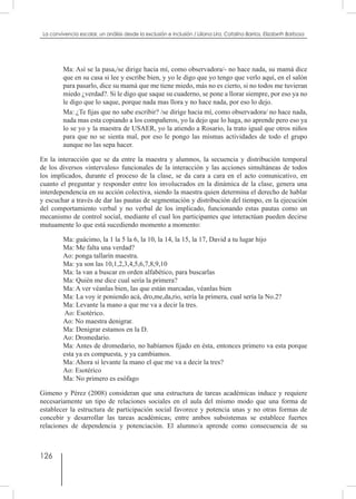 126
La convivencia escolar, un análisis desde la exclusión e inclusión / Liliana Lira, Catalina Barrios, Elizabeth Barbosa
Ma: Así se la pasa,/se dirige hacia mí, como observadora/- no hace nada, su mamá dice
que en su casa si lee y escribe bien, y yo le digo que yo tengo que verlo aquí, en el salón
para pasarlo, dice su mamá que me tiene miedo, más no es cierto, si no todos me tuvieran
miedo ¿verdad?. Si le digo que saque su cuaderno, se pone a llorar siempre, por eso ya no
le digo que lo saque, porque nada mas llora y no hace nada, por eso lo dejo.
Ma: ¿Te fijas que no sabe escribir? /se dirige hacia mí, como observadora/ no hace nada,
nada mas esta copiando a los compañeros, yo la dejo que lo haga, no aprende pero eso ya
lo se yo y la maestra de USAER, yo la atiendo a Rosario, la trato igual que otros niños
para que no se sienta mal, por eso le pongo las mismas actividades de todo el grupo
aunque no las sepa hacer.
En la interacción que se da entre la maestra y alumnos, la secuencia y distribución temporal
de los diversos «intervalos» funcionales de la interacción y las acciones simultáneas de todos
los implicados, durante el proceso de la clase, se da cara a cara en el acto comunicativo, en
cuanto el preguntar y responder entre los involucrados en la dinámica de la clase, genera una
interdependencia en su acción colectiva, siendo la maestra quien determina el derecho de hablar
y escuchar a través de dar las pautas de segmentación y distribución del tiempo, en la ejecución
del comportamiento verbal y no verbal de los implicado, funcionando estas pautas como un
mecanismo de control social, mediante el cual los participantes que interactúan pueden decirse
mutuamente lo que está sucediendo momento a momento:
Ma: guácimo, la 1 la 5 la 6, la 10, la 14, la 15, la 17, David a tu lugar hijo
Ma: Me falta una verdad?
Ao: ponga tallarín maestra.
Ma: ya son las 10,1,2,3,4,5,6,7,8,9,10
Ma: la van a buscar en orden alfabético, para buscarlas
Ma: Quién me dice cual sería la primera?
Ma: A ver véanlas bien, las que están marcadas, véanlas bien
Ma: La voy ir poniendo acá, dro,me,da,rio, sería la primera, cual sería la No.2?
Ma: Levante la mano a que me va a decir la tres.
Ao: Esotérico.
Ao: No maestra denigrar.
Ma: Denigrar estamos en la D.
Ao: Dromedario.
Ma: Antes de dromedario, no habíamos fijado en ésta, entonces primero va esta porque
esta ya es compuesta, y ya cambiamos.
Ma: Ahora sí levante la mano el que me va a decir la tres?
Ao: Esotérico
Ma: No primero es esófago
Gimeno y Pérez (2008) consideran que una estructura de tareas académicas induce y requiere
necesariamente un tipo de relaciones sociales en el aula del mismo modo que una forma de
establecer la estructura de participación social favorece y potencia unas y no otras formas de
concebir y desarrollar las tareas académicas; entre ambos subsistemas se establece fuertes
relaciones de dependencia y potenciación. El alumno/a aprende como consecuencia de su
 