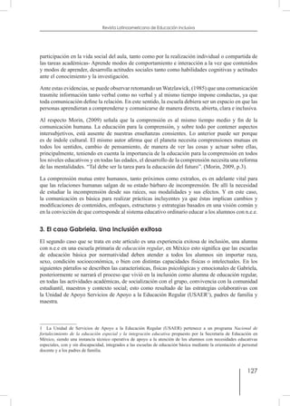127
Revista Latinoamericana de Educación Inclusiva
participación en la vida social del aula, tanto como por la realización individual o compartida de
las tareas académicas- Aprende modos de comportamiento e interacción a la vez que contenidos
y modos de aprender, desarrolla actitudes sociales tanto como habilidades cognitivas y actitudes
ante el conocimiento y la investigación.
Ante estas evidencias, se puede observar retomando un Watzlawick, (1985) que una comunicación
trasmite información tanto verbal como no verbal y al mismo tiempo impone conductas, ya que
toda comunicación define la relación. En este sentido, la escuela debiera ser un espacio en que las
personas aprendieran a comprenderse y comunicarse de manera directa, abierta, clara e inclusiva.
Al respecto Morin, (2009) señala que la comprensión es al mismo tiempo medio y fin de la
comunicación humana. La educación para la comprensión, y sobre todo por contener aspectos
intersubjetivos, está ausente de nuestras enseñanzas consientes. Lo anterior puede ser porque
es de índole cultural. El mismo autor afirma que el planeta necesita comprensiones mutuas en
todos los sentidos, cambio de pensamiento, de manera de ver las cosas y actuar sobre ellas,
principalmente, teniendo en cuenta la importancia de la educación para la comprensión en todos
los niveles educativos y en todas las edades, el desarrollo de la comprensión necesita una reforma
de las mentalidades. “Tal debe ser la tarea para la educación del futuro”. (Morin, 2009, p.3).
La comprensión mutua entre humanos, tanto próximos como extraños, es en adelante vital para
que las relaciones humanas salgan de su estado bárbaro de incomprensión. De allí la necesidad
de estudiar la incomprensión desde sus raíces, sus modalidades y sus efectos. Y en este caso,
la comunicación es básica para realizar prácticas incluyentes ya que éstas implican cambios y
modificaciones de contenidos, enfoques, estructuras y estrategias basados en una visión común y
en la convicción de que corresponde al sistema educativo ordinario educar a los alumnos con n.e.e.
3. El caso Gabriela. Una Inclusión exitosa
El segundo caso que se trata en este artículo es una experiencia exitosa de inclusión, una alumna
con n.e.e en una escuela primaria de educación regular, en México esto significa que las escuelas
de educación básica por normatividad deben atender a todos los alumnos sin importar raza,
sexo, condición socioeconómica, o bien con distintas capacidades físicas o intelectuales. En los
siguientes párrafos se describen las características, físicas psicológicas y emocionales de Gabriela,
posteriormente se narrará el proceso que vivió en la inclusión como alumna de educación regular,
en todas las actividades académicas, de socialización con el grupo, convivencia con la comunidad
estudiantil, maestros y contexto social; esto como resultado de las estrategias colaborativas con
la Unidad de Apoyo Servicios de Apoyo a la Educación Regular (USAER1
), padres de familia y
maestra.
1  La Unidad de Servicios de Apoyo a la Educación Regular (USAER) pertenece a un programa Nacional de
fortalecimiento de la educación especial y la integración educativa propuesto por la Secretaría de Educación en
México, siendo una instancia técnico operativa de apoyo a la atención de los alumnos con necesidades educativas
especiales, con y sin discapacidad, integrados a las escuelas de educación básica mediante la orientación al personal
docente y a los padres de familia.
 