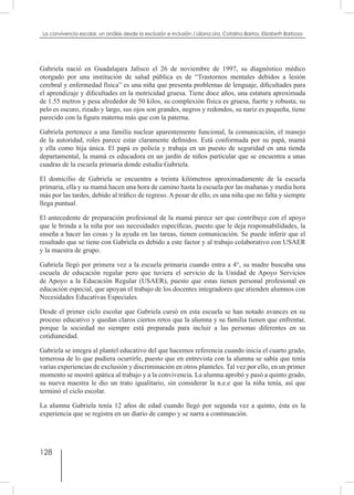 128
La convivencia escolar, un análisis desde la exclusión e inclusión / Liliana Lira, Catalina Barrios, Elizabeth Barbosa
Gabriela nació en Guadalajara Jalisco el 26 de noviembre de 1997, su diagnóstico médico
otorgado por una institución de salud pública es de “Trastornos mentales debidos a lesión
cerebral y enfermedad física” es una niña que presenta problemas de lenguaje, dificultades para
el aprendizaje y dificultades en la motricidad gruesa. Tiene doce años, una estatura aproximada
de 1.55 metros y pesa alrededor de 50 kilos, su complexión física es gruesa, fuerte y robusta; su
pelo es oscuro, rizado y largo, sus ojos son grandes, negros y redondos, su nariz es pequeña, tiene
parecido con la figura materna más que con la paterna.
Gabriela pertenece a una familia nuclear aparentemente funcional, la comunicación, el manejo
de la autoridad, roles parece estar claramente definidos. Está conformada por su papá, mamá
y ella como hija única. El papá es policía y trabaja en un puesto de seguridad en una tienda
departamental, la mamá es educadora en un jardín de niños particular que se encuentra a unas
cuadras de la escuela primaria donde estudia Gabriela.
El domicilio de Gabriela se encuentra a treinta kilómetros aproximadamente de la escuela
primaria, ella y su mamá hacen una hora de camino hasta la escuela por las mañanas y media hora
más por las tardes, debido al tráfico de regreso. A pesar de ello, es una niña que no falta y siempre
llega puntual.
El antecedente de preparación profesional de la mamá parece ser que contribuye con el apoyo
que le brinda a la niña por sus necesidades específicas, puesto que le deja responsabilidades, la
enseña a hacer las cosas y la ayuda en las tareas, tienen comunicación. Se puede inferir que el
resultado que se tiene con Gabriela es debido a este factor y al trabajo colaborativo con USAER
y la maestra de grupo.
Gabriela llegó por primera vez a la escuela primaria cuando entra a 4°, su madre buscaba una
escuela de educación regular pero que tuviera el servicio de la Unidad de Apoyo Servicios
de Apoyo a la Educación Regular (USAER), puesto que estas tienen personal profesional en
educación especial, que apoyan el trabajo de los docentes integradores que atienden alumnos con
Necesidades Educativas Especiales.
Desde el primer ciclo escolar que Gabriela cursó en esta escuela se han notado avances en su
proceso educativo y quedan claros ciertos retos que la alumna y su familia tienen que enfrentar,
porque la sociedad no siempre está preparada para incluir a las personas diferentes en su
cotidianeidad.
Gabriela se integra al plantel educativo del que hacemos referencia cuando inicia el cuarto grado,
temerosa de lo que pudiera ocurrirle, puesto que en entrevista con la alumna se sabía que tenía
varias experiencias de exclusión y discriminación en otros planteles. Tal vez por ello, en un primer
momento se mostró apática al trabajo y a la convivencia. La alumna aprobó y pasó a quinto grado,
su nueva maestra le dio un trato igualitario, sin considerar la n.e.e que la niña tenía, así que
terminó el ciclo escolar.
La alumna Gabriela tenía 12 años de edad cuando llegó por segunda vez a quinto, ésta es la
experiencia que se registra en un diario de campo y se narra a continuación.
 