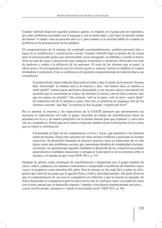 129
Revista Latinoamericana de Educación Inclusiva
Cuando Gabriela llegó por segunda ocasión a quinto, se etiqueta en el grupo por ser repetidora,
por tener problemas asociados con el lenguaje y con la motricidad, y por tener un pésimo estado
del humor. A simple vista no presenta una n.e.e, pero cuando se le escucha hablar es evidente su
problema en la pronunciación de las palabras.
El comportamiento de la alumna, ha cambiado considerablemente, también presenta altas y
bajas en su rendimiento y socialización escolar. Cuando Gabriela llegó el primer día de clases
pasó al aula haciendo gestos que manifestaban cierto desagrado, no hablaba o cuando lo hacía,
tenía un tono de enojo y desacuerdo ante cualquier comentario y situación, observaba con seño
de molestia y estaba a la defensiva de las personas. El resto de los alumnos por su parte, la
observaron y le correspondieron con los mismos gestos y muecas, incluso le faltaban al respeto
imitándola y molestarla. Esto se confirma en el siguiente comportamiento de Gabriela hacia sus
compañeros.
El primer día de clases Gabriela llega tarde al salón y ante el saludo de la maestra “buenos
días, bienvenida” la alumna mira a la maestra y dice “ash buenos días, el camión se
tardó mucho” camina hacia una banca desocupada y con sus pies mueve (sin patear) las
mochilas que se encuentran en el piso; los alumnos la miran y uno de ellos comenta “por
qué me pateas mi mochila” ella contesta “ash no la patee, solo la moví, mejor fíjate”
(la expresión oral de la alumna es poco claro por su problema de lenguaje) otro de los
alumnos comenta “qué dijo” la maestra le dice al grupo “respeto por favor”.
Por lo anterior, la maestra y los especialistas de la USAER pensaron que primeramente era
necesaria la intervención con todo el grupo, haciendo un trabajo de sensibilización hacia las
personas con n.e.e y de manera particular con la misma alumna para que respetara y conviviera
con sus compañeros. Puesto que así lo marca el plan de estudios desde la formación cívica y ética
que se refiere a continuación:
Encaminada al logro de las competencias cívicas y éticas, que permiten a los alumnos
tomar decisiones, elegir entre opciones de valor, encarar conflictos y participar en asuntos
colectivos. Su desarrollo demanda un ejercicio práctico, tanto en situaciones de su vida
diaria como ante problemas sociales que representan desafíos de complejidad creciente.
Asimismo, los aprendizajes logrados mediante el desarrollo de las competencias pueden
generalizarse a múltiples situaciones y enriquecer la perspectiva de los alumnos sobre sí
mismos y el mundo en que viven (SEP, 2011, p. 55)
Después de aplicar varias estrategias de sensibilización e integración con el grupo (análisis de
casos, videos y pláticas), los alumnos comenzaron a comprender el problema de Gabriela y poco
a poco la aceptaron como miembro del salón. Para la alumna no fue nada fácil confiar en ellos,
puesto que venía de un grupo que la agredía física, verbal y psicológicamente, ella pudo observar
que el comportamiento de sus nuevos compañeros era diferente y que la maestra la apoyaba. Se
buscó desarrollar la competencia para la convivencia con los alumnos, tanto con Gabriela como
con el resto, puesto que su desarrollo requiere “empatía, relacionarse armónicamente con otros…
crecer con los demás, reconocer y valorar la diversidad social” (SEP 2011, p. 38).
 