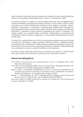 13
mayor frecuencia a esta barrera, pero para muchos otros, tampoco las clases están diseñadas para
satisfacer sus necesidades de aprendizaje (Duk, C., Loren, C. y Fuenzalida, I., 2009)
El elemento “universal” no implica una solución óptima para todos, sino una multiplicidad de
opciones, flexibilidad y personalización del proceso educativo. En este sentido, el DUA se refiere
a un proceso por el cual la planificación curricular (es decir, objetivos, contenidos, métodos,
materiales y evaluaciones) es intencional y sistemáticamente diseñada desde el principio (“a
priori”) pensando en todos y cada uno de los alumnos, de modo de dar respuesta a las diferencias
individuales, y generando un mejor ambiente de aprendizaje para todos los estudiantes. Este
enfoque contrasta con el currículum típico “a posteriori”, fundamentado en una perspectiva de
“remediación” donde los cambios y adaptaciones, se hacen después del planeamiento curricular
(CAST, 2011).
Con todo ello, es posible afirmar que el DUA es una interesante propuesta que permite afrontar
el desafío de la diversidad, y sugiere materiales educativos, técnicas y estrategias flexibles
que posibiliten que un programa de estudio satisfaga necesidades de aprendizaje variadas. Sus
características le hacen ser accesible y aplicable para todos los estudiantes, independientemente
de sus condiciones y contextos, y aplicable a diferentes niveles educativos.
Sin duda un valioso aporte para avanzar hacia un curriculum más equitativo y pertinente para
todos, que contribuya a una educación y sociedad más justa, cohesionada e inclusiva.
Referencias bibliográficas
CAST (2011). Universal design for learning guidelines version 2.0. Wakefield, MA: CAST.
http://www.udlcenter.org/
The Center for Universal Design (2008). Universal Design History. Recuperado de http://www.
ncsu.edu/www/ncsu/design/sod5/cud/about_ud/udhistory.htm
Duk, C., Loren, C. y Fuenzalida, I. (2009) Estudio: Criterios y orientaciones de flexibilización del
curriculum para atender la diversidad en los distintos niveles y modalidades de enseñanza.
Ministerio de Educación - Universidad Central, Santiago de Chile
Florian, L. y Black-Hawkins, K. (2011) Exploring Inclusive Pedagogy. British Educational
Research Journal, 37(5), 813-828. doi: 10.1080/01411926.2010.501096
Rose, D.H. y Meyer, A. (2002). Teaching Every Student in the Digital Age: Universal Design for
Learning. Alexandria, VA: ASCD.
 