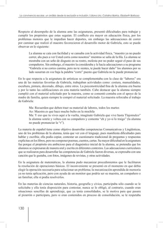 130
La convivencia escolar, un análisis desde la exclusión e inclusión / Liliana Lira, Catalina Barrios, Elizabeth Barbosa
Respecto al desempeño de la alumna ante las asignaturas, presentó dificultades para trabajar y
cumplir los propósitos que estas seguían. El conflicto era mayor en educación física, por los
problemas motores que le impedían hacer deportes, sin embargo las adecuaciones de correr
por caminar que realizó el maestro favorecieron el desarrollo motor de Gabriela, esto se puede
observar en lo siguiente:
La alumna se caía con facilidad y se cansaba con la actividad física, “maestro ya no puedo
correr, ahs pues a ver Usted corra como nosotros” mientras se salía de la fila. La alumna se
mostraba con un seño de disgusto en su rostro, molesta por no poder seguir el paso de sus
compañeros. Sin embargo, el maestro la consideraba y le hacía adecuaciones a su programa
“Gabriela si no corres camina, pero no te sientes, te puede hacer daño” los alumnos por su
lado susurran en voz baja la palabra “corre” puesto que Gabriela no la puede pronunciar.
En lo que respecta a la asignatura de artísticas se complementaba con la clase de “labores” era
una de las materias favoritas de Gabriela, trabajaban actividades como: costura, manualidades,
escultura, pintura, decorado, dibujo, entre otros. La psicomotricidad fina de la alumna era buena
y por lo tanto las calificaciones en esta materia también. Cabe destacar que la alumna siempre
cumplió con el material solicitado por la maestra, como se comentó contaba con el apoyo de la
madre de familia, quien siempre le compró el material solicitado. La maestra reforzaba el trabajo
de Gabriela:
Ma: Recuerden que deben traer su material de labores, todos los martes
Ao: Maestra es que hace mucho bulto en la mochila
Ma: Y eso que tu vives aquí a la vuelta, imagínate Gabriela que vive hasta Tlajomulco”
la alumna sonríe y voltea con su compañero y comenta “eh y yo si lo traigo” (la alumna
no puede pronunciar la “r”).
La materia de español tiene como objetivo desarrollar competencias Comunicativas y Lingüísticas,
uno de los problemas de la alumna, tenía que ver con el lenguaje, pues manifiesta dificultades para
hablar y escribía; ella podía copiar, contestar un cuestionario tradicional de preguntas y respuestas
explicitasenloslibros,peronocomponerpoemas,cuentos,cartas.Sumayordificultadenlaasignatura
fue porque el propósito era ambicioso para el diagnóstico inicial de la alumna, se pretendía que los
alumnos se expresaran de manera oral y escrita en diferentes contextos. Las adecuaciones curriculares
que se realizaron para desarrollar las competencias de Gabriela fueron diversas, se expresaba con una
canción que le gustaba, con fotos, imágenes de revistas, y otras actividades.
En la asignatura de matemáticas, la alumna pudo mecanizar procedimientos que le facilitaron
la resolución de operaciones básicas. El inconveniente se presentó en el momento en que debía
elegir la operación necesaria para solucionar un problema; la mecanización aprendida de memoria
ya no tenía aplicación, pero con ayuda de un monitor que podría ser su maestra, un compañero o
un familiar, ella sí podía resolverlos.
En las materias de ciencias naturales, historia, geografía y cívica, participaba sólo cuando se le
solicitaba y ella tenía disposición para contestar, nunca se le obligó, al contrario, cuando eran
situaciones sencillas de aprendizaje, que ya tenía consolidados, se le motiva para que pasara
al pizarrón o participara, pero si eran contenidos en proceso de consolidación, se le respetaba
 