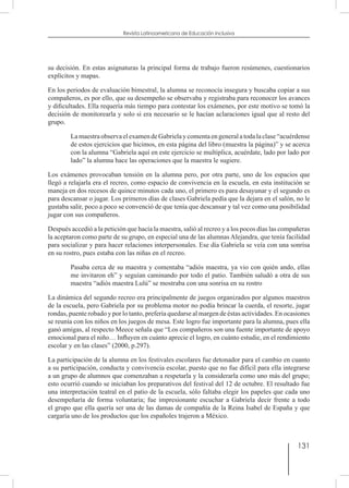 131
Revista Latinoamericana de Educación Inclusiva
su decisión. En estas asignaturas la principal forma de trabajo fueron resúmenes, cuestionarios
explícitos y mapas.
En los periodos de evaluación bimestral, la alumna se reconocía insegura y buscaba copiar a sus
compañeros, es por ello, que su desempeño se observaba y registraba para reconocer los avances
y dificultades. Ella requería más tiempo para contestar los exámenes, por este motivo se tomó la
decisión de monitorearla y solo si era necesario se le hacían aclaraciones igual que al resto del
grupo.
La maestra observa el examen de Gabriela y comentaen general a toda la clase “acuérdense
de estos ejercicios que hicimos, en esta página del libro (muestra la página)” y se acerca
con la alumna “Gabriela aquí en este ejercicio se multiplica, acuérdate, lado por lado por
lado” la alumna hace las operaciones que la maestra le sugiere.
Los exámenes provocaban tensión en la alumna pero, por otra parte, uno de los espacios que
llegó a relajarla era el recreo, como espacio de convivencia en la escuela, en esta institución se
maneja en dos recesos de quince minutos cada uno, el primero es para desayunar y el segundo es
para descansar o jugar. Los primeros días de clases Gabriela pedía que la dejara en el salón, no le
gustaba salir, poco a poco se convenció de que tenía que descansar y tal vez como una posibilidad
jugar con sus compañeros.
Después accedió a la petición que hacía la maestra, salió al recreo y a los pocos días las compañeras
la aceptaron como parte de su grupo, en especial una de las alumnas Alejandra, que tenía facilidad
para socializar y para hacer relaciones interpersonales. Ese día Gabriela se veía con una sonrisa
en su rostro, pues estaba con las niñas en el recreo.
Pasaba cerca de su maestra y comentaba “adiós maestra, ya vio con quién ando, ellas
me invitaron eh” y seguían caminando por todo el patio. También saludó a otra de sus
maestra “adiós maestra Lulú” se mostraba con una sonrisa en su rostro
La dinámica del segundo recreo era principalmente de juegos organizados por algunos maestros
de la escuela, pero Gabriela por su problema motor no podía brincar la cuerda, el resorte, jugar
rondas, puente robado y por lo tanto, prefería quedarse al margen de éstas actividades. En ocasiones
se reunía con los niños en los juegos de mesa. Este logro fue importante para la alumna, pues ella
ganó amigas, al respecto Meece señala que “Los compañeros son una fuente importante de apoyo
emocional para el niño… Influyen en cuánto aprecie el logro, en cuánto estudie, en el rendimiento
escolar y en las clases” (2000, p.297).
La participación de la alumna en los festivales escolares fue detonador para el cambio en cuanto
a su participación, conducta y convivencia escolar, puesto que no fue difícil para ella integrarse
a un grupo de alumnos que comenzaban a respetarla y la considerarla como uno más del grupo;
esto ocurrió cuando se iniciaban los preparativos del festival del 12 de octubre. El resultado fue
una interpretación teatral en el patio de la escuela, sólo faltaba elegir los papeles que cada uno
desempeñaría de forma voluntaria; fue impresionante escuchar a Gabriela decir frente a todo
el grupo que ella quería ser una de las damas de compañía de la Reina Isabel de España y que
cargaría uno de los productos que los españoles trajeron a México.
 