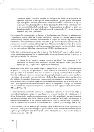 132
La convivencia escolar, un análisis desde la exclusión e inclusión / Liliana Lira, Catalina Barrios, Elizabeth Barbosa
La maestra señaló: “Entonces haremos una interpretación teatral de la llegada de los
españoles, muy bien, la participación será voluntaria eh, ¿quiénes quieren participar de
reyes de España?” entonces, varios niños levantaron su mano “solo necesito al rey y a
la reina, no tanto, bueno pueden ser damas de compañía de la reina y también del rey”
en ese momento Gabriela levantó la mano y la maestra le da la palabra “yo quiero ser
dama de compañía de la reina” (Gabriela no puede pronunciar la “ñ”) a lo que la maestra
respondió “muy bien, ¿quién más?
Ese momento fue memorable para la alumna y su familia puesto que, ella nunca se había atrevido
a participar en un festival escolar. Estaban satisfechos y gustosos del evento y cooperaron con
los materiales y vestuario necesarios. Posteriormente se llegó el día del festival y Gabriela llegó
caracterizada como una dama de compañía real, antes de que iniciara el evento se le veía nerviosa,
pero después se mostró segura y todo salió perfecto. Ahí se escribió el primer logro de la alumna
en cuanto a la convivencia y participación en eventos escolares con un grupo y con toda la escuela
a la vez, esto resultado del trabajo colaborativo de USAER, familia y maestra.
En los días posteriormente se acercaba el festival “Día de la ONU” para el cual se siguió la
misma mecánica de organización, se les dio una idea al grupo y ellos propusieron el proyecto, la
participación también fue voluntaria.
La alumna decía “maestra, maestra yo quiero participar” (sin pronunciar la “r”)
interrumpió a la maestra quien le contestó “esta bien Gaby ahorita vemos cuáles son los
papeles que hay” y siguió con la organización del festival.
Gabriela fue de las primeras en solicitar un papel para participar en el festival, quería representar
un país de la ONU y así fue; personificó la India, sólo que en esta ocasión el reto fue mayor,
tenía que hablar en el micrófono para decir el nombre de su país y toda la escuela la escucharía.
También tendría que bailar con una coreografía que implicaba giros, saltos, correr, agacharse
y coordinar a la vez todos estos movimientos, y lo logró. Los resultados fueron satisfactorios,
ella habló en el micrófono sin problema y sus compañeros respetaron su acento diferente. “Las
escuelas intervienen de manera importante en el desarrollo intelectual, social y emocional del
niño… Las experiencias escolares moldean su sentido de competencia y del yo, las relaciones
con sus compañeros y sus actitudes sociales, lo mismo que otros aspectos del desarrollo social”
(Mecce, 2000, p. 41).
La convivencia que tuvieron los alumnos en la preparación y ensayos de los festivales, logró la
consolidación de la convivencia con todo el grupo, no sólo con Gabriela, cabe señalar que en el
último festival, todos los alumnos tenían un papel activo y los aprendizajes logrados tienen que
ver más con enfrentar retos de la vida real, considerados como “actividades que fomenten la
confianza y la autoestima de los alumnos, los conduzcan a nuevas experiencias o a demostrar el
valor de las habilidades académicas en los contextos de la vida real” (Díaz- Barriga, 2006, p. 103)
Colaborar entre todas las personas que convergen en los problemas educativos supone mejores
resultados. De ahí que colaborar es igual a ayudar, auxiliar, asistir, acompañar entre otros muchos
adjetivos que se lograron con el trabajo en equipo; esto fue lo que se hizo con los padres de
familia, la maestra y USAER.
 