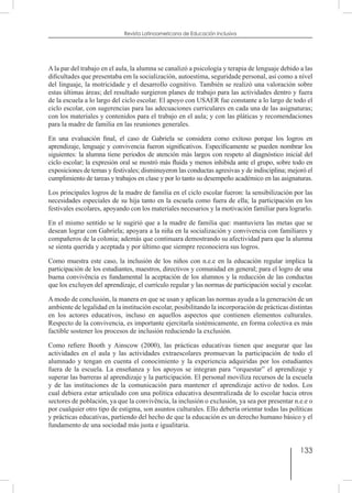 133
Revista Latinoamericana de Educación Inclusiva
A la par del trabajo en el aula, la alumna se canalizó a psicología y terapia de lenguaje debido a las
dificultades que presentaba em la socialización, autoestima, seguridade personal, así como a nível
del linguaje, la motricidade y el desarrollo cognitivo. También se realizó una valoración sobre
estas últimas áreas; del resultado surgieron planes de trabajo para las actividades dentro y fuera
de la escuela a lo largo del ciclo escolar. El apoyo con USAER fue constante a lo largo de todo el
ciclo escolar, con sugerencias para las adecuaciones curriculares en cada una de las asignaturas;
con los materiales y contenidos para el trabajo en el aula; y con las pláticas y recomendaciones
para la madre de familia en las reuniones generales.
En una evaluación final, el caso de Gabriela se considera como exitoso porque los logros en
aprendizaje, lenguaje y convivencia fueron significativos. Específicamente se pueden nombrar los
siguientes: la alumna tiene periodos de atención más largos con respeto al diagnóstico inicial del
ciclo escolar; la expresión oral se mostró más fluida y menos inhibida ante el grupo, sobre todo en
exposiciones de temas y festivales; disminuyeron las conductas agresivas y de indisciplina; mejoró el
cumplimiento de tareas y trabajos en clase y por lo tanto su desempeño académico en las asignaturas.
Los principales logros de la madre de familia en el ciclo escolar fueron: la sensibilización por las
necesidades especiales de su hija tanto en la escuela como fuera de ella; la participación en los
festivales escolares, apoyando con los materiales necesarios y la motivación familiar para lograrlo.
En el mismo sentido se le sugirió que a la madre de familia que: mantuviera las metas que se
desean lograr con Gabriela; apoyara a la niña en la socialización y convivencia con familiares y
compañeros de la colonia; además que continuara demostrando su afectividad para que la alumna
se sienta querida y aceptada y por último que siempre reconociera sus logros.
Como muestra este caso, la inclusión de los niños con n.e.e en la educación regular implica la
participación de los estudiantes, maestros, directivos y comunidad en general; para el logro de una
buena convivência es fundamental la aceptación de los alumnos y la reducción de las conductas
que los excluyen del aprendizaje, el currículo regular y las normas de participación social y escolar.
A modo de conclusión, la manera en que se usan y aplican las normas ayuda a la generación de un
ambiente de legalidad en la institución escolar, posibilitando la incorporación de prácticas distintas
en los actores educativos, incluso en aquellos aspectos que contienen elementos culturales.
Respecto de la convivencia, es importante ejercitarla sistémicamente, en forma colectiva es más
factible sostener los procesos de inclusión reduciendo la exclusión.
Como refiere Booth y Ainscow (2000), las prácticas educativas tienen que asegurar que las
actividades en el aula y las actividades extraescolares promuevan la participación de todo el
alumnado y tengan en cuenta el conocimiento y la experiencia adquiridas por los estudiantes
fuera de la escuela. La enseñanza y los apoyos se integran para “orquestar” el aprendizaje y
superar las barreras al aprendizaje y la participación. El personal moviliza recursos de la escuela
y de las instituciones de la comunicación para mantener el aprendizaje activo de todos. Los
cual debiera estar articulado con una politica educativa desentralizada de lo escolar hacia otros
sectores de población, ya que la convivência, la inclusión o exclusión, ya sea por presentar n.e.e o
por cualquier otro tipo de estigma, son asuntos culturales. Ello debería orientar todas las políticas
y prácticas educativas, partiendo del hecho de que la educación es un derecho humano básico y el
fundamento de una sociedad más justa e igualitaria.
 