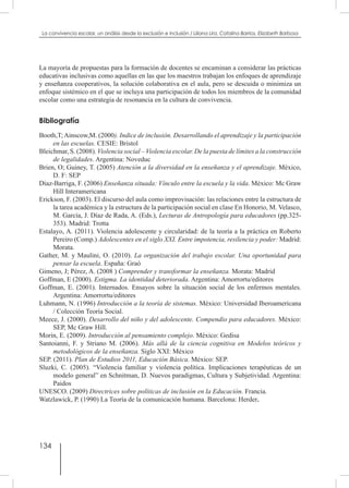 134
La convivencia escolar, un análisis desde la exclusión e inclusión / Liliana Lira, Catalina Barrios, Elizabeth Barbosa
La mayoría de propuestas para la formación de docentes se encaminan a considerar las prácticas
educativas inclusivas como aquellas en las que los maestros trabajan los enfoques de aprendizaje
y enseñanza cooperativos, la solución colaborativa en el aula, pero se descuida o minimiza un
enfoque sistémico en el que se incluya una participación de todos los miembros de la comunidad
escolar como una estrategia de resonancia en la cultura de convivencia.
Bibliografía
Booth,T;Ainscow,M. (2000). Indice de inclusión. Desarrollando el aprendizaje y la participaciòn
en las escuelas. CESIE: Bristol
Bleichmar, S. (2008). Violencia social – Violencia escolar. De la puesta de límites a la construcción
de legalidades. Argentina: Noveduc
Brien, O; Guiney, T. (2005) Atención a la diversidad en la enseñanza y el aprendizaje. México,
D. F: SEP
Díaz-Barriga, F. (2006) Enseñanza situada: Vínculo entre la escuela y la vida. México: Mc Graw
Hill Interamericana
Erickson, F. (2003). El discurso del aula como improvisación: las relaciones entre la estructura de
la tarea académica y la estructura de la participación social en clase En Honorio, M. Velasco,
M. García, J. Díaz de Rada, A. (Eds.), Lecturas de Antropología para educadores (pp.325-
353). Madrid: Trotta
Estalayo, A. (2011). Violencia adolescente y circularidad: de la teoría a la práctica en Roberto
Pereiro (Comp.) Adolescentes en el siglo XXI. Entre impotencia, resilencia y poder: Madrid:
Morata.
Gather, M. y Maulini, O. (2010). La organización del trabajo escolar. Una oportunidad para
pensar la escuela. España: Graó
Gimeno, J; Pérez, A. (2008 ) Comprender y transformar la enseñanza. Morata: Madrid
Goffman, E (2000). Estigma. La identidad deteriorada. Argentina: Amorrortu/editores
Goffman, E. (2001). Internados. Ensayos sobre la situación social de los enfermos mentales.
Argentina: Amorrortu/editores
Luhmann, N. (1996) Introducción a la teoría de sistemas. México: Universidad Iberoamericana
/ Colección Teoría Social.
Meece, J. (2000). Desarrollo del niño y del adolescente. Compendio para educadores. México:
SEP, Mc Graw Hill.
Morin, E. (2009). Introducción al pensamiento complejo. México: Gedisa
Santoianni, F. y Striano M. (2006). Más allá de la ciencia cognitiva en Modelos teóricos y
metodológicos de la enseñanza. Siglo XXI: México
SEP. (2011). Plan de Estudios 2011, Educación Básica. México: SEP.
Sluzki, C. (2005). “Violencia familiar y violencia política. Implicaciones terapéuticas de un
modelo general” en Schnitman, D. Nuevos paradigmas, Cultura y Subjetividad. Argentina:
Paidos
UNESCO. (2009) Directrices sobre políticas de inclusión en la Educación. Francia.
Watzlawick, P. (1990) La Teoría de la comunicación humana. Barcelona: Herder.
 