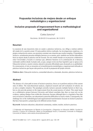 135
Propuestas inclusivas de mejora desde un enfoque
metodológico y organizacional
Inclusive proposals of improvement from a methodological
and organizational
Carlos Sancho*
Recibido: 30-08-2012 Aceptado: 28-12-2012
Resumen
La ausencia de una trayectoria clara en cuanto a prácticas inclusivas, nos obliga a realizar análisis
del estado de la cuestión actual. El meta-análisis teórico realizado, las investigaciones empíricas y la
propia evaluación de centros, nos permiten constatar una situación que resulta compleja. El paradigma
inclusivo, actualmente presenta múltiples barreras en su camino, pero, también nos facilita indicadores
hacia la mejora desde la práctica real de Escuela. De este estudio basado en un proyecto colaborativo
entre Universidad y Escuela se concluye que, debemos basarnos en la continuación de evidencias,
realizando cambios desde el propio aula, ya que, aunque exista una base legislativa que se apoya en la
Educación inclusiva, nuestro sistema educativo presenta dificultades para alcanzarla en su globalidad.
En consecuencia, el reto se encuentra en la transformación metodológica y organizacional enfocada en
prácticas inclusivas que hayan sido positivas, de ahí la propuesta del propio artículo.
Palabras clave: Educación inclusiva, comunidad educativa, alumnado, docentes, prácticas inclusivas.
Abstract
The absence of a clear path in terms of inclusive practices, forces us to perform analysis of the current
state of affairs. The meta-theoretical analysis, empirical research and self evaluation of schools, let
us note a complex situation. The paradigm currently inclusive presents multiple barriers in their way,
but we also provide pointers to the improvement from the actual practice of school. This study based
on a collaborative project between University and School concludes that, then we must rely on the
evidence, making changes from within the classroom, because although there is a legislative base that
rests on inclusive education, our educational system has difficulties to reach a whole. Consequently, the
challenge lies in the methodological and organizational transformation focused on inclusive practices
that have been positive, proposing to do different actions found.
Keywords: Inclusion education, educational community, student, teacher, inclusive practices.
ISSN 0718-5480 Vol. 7, Nº 1, marzo 2013 - agosto 2013, pp. 135-149
* Colaborador del Departamento de Métodos de Investigación y Diagnóstico en Educación (MIDE). Facultad de
Filosofía y Ciencias de la Educación. Máster en Psicopedagogía Social y Comunitaria; Licenciado en Pedagogía,
Universitat de València. carlos.sancho.alvarez@hotmail.com
 