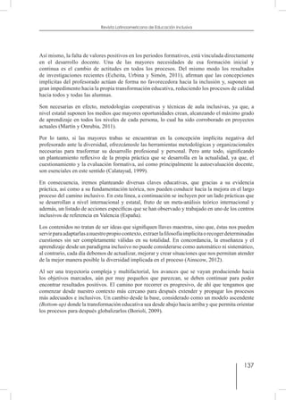 137
Revista Latinoamericana de Educación Inclusiva
Así mismo, la falta de valores positivos en los periodos formativos, está vinculada directamente
en el desarrollo docente. Una de las mayores necesidades de esa formación inicial y
continua es el cambio de actitudes en todos los procesos. Del mismo modo los resultados
de investigaciones recientes (Echeita, Urbina y Simón, 2011), afirman que las concepciones
implícitas del profesorado actúan de forma no favorecedora hacia la inclusión y, suponen un
gran impedimento hacia la propia transformación educativa, reduciendo los procesos de calidad
hacia todos y todas las alumnas.
Son necesarias en efecto, metodologías cooperativas y técnicas de aula inclusivas, ya que, a
nivel estatal suponen los medios que mayores oportunidades crean, alcanzando el máximo grado
de aprendizaje en todos los niveles de cada persona, lo cual ha sido corroborado en proyectos
actuales (Martín y Onrubia, 2011).
Por lo tanto, si las mayores trabas se encuentran en la concepción implícita negativa del
profesorado ante la diversidad, ofrezcámosle las herramientas metodológicas y organizacionales
necesarias para trasformar su desarrollo profesional y personal. Pero ante todo, significando
un planteamiento reflexivo de la propia práctica que se desarrolla en la actualidad, ya que, el
cuestionamiento y la evaluación formativa, así como principalmente la autoevaluación docente,
son esenciales en este sentido (Calatayud, 1999).
En consecuencia, iremos planteando diversas claves educativas, que gracias a su evidencia
práctica, así como a su fundamentación teórica, nos pueden conducir hacia la mejora en el largo
proceso del camino inclusivo. En esta línea, a continuación se incluyen por un lado prácticas que
se desarrollan a nivel internacional y estatal, fruto de un meta-análisis teórico internacional y
además, un listado de acciones específicas que se han observado y trabajado en uno de los centros
inclusivos de referencia en Valencia (España).
Los contenidos no tratan de ser ideas que signifiquen llaves maestras, sino que, éstas nos pueden
servirparaadaptarlasanuestropropiocontexto,extraerlafilosofíaimplícitaorecogerdeterminadas
cuestiones sin ser completamente válidas en su totalidad. En concordancia, la enseñanza y el
aprendizaje desde un paradigma inclusivo no puede considerarse como automático ni sistemático,
al contrario, cada día debemos de actualizar, mejorar y crear situaciones que nos permitan atender
de la mejor manera posible la diversidad implicada en el proceso (Ainscow, 2012).
Al ser una trayectoria compleja y multifactorial, los avances que se vayan produciendo hacia
los objetivos marcados, aún por muy pequeños que parezcan, se deben continuar para poder
encontrar resultados positivos. El camino por recorrer es progresivo, de ahí que tengamos que
comenzar desde nuestro contexto más cercano para después extender y propagar los procesos
más adecuados e inclusivos. Un cambio desde la base, considerado como un modelo ascendente
(Bottom-up) donde la transformación educativa sea desde abajo hacia arriba y que permita orientar
los procesos para después globalizarlos (Borioli, 2009).
 