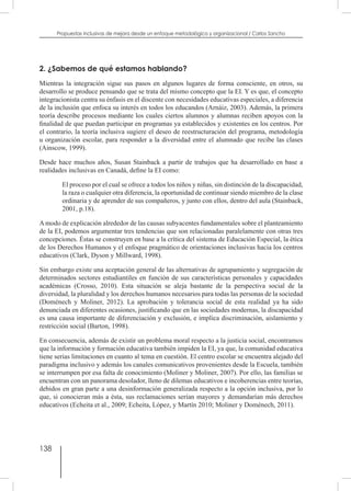 138
Propuestas inclusivas de mejora desde un enfoque metodológico y organizacional / Carlos Sancho
2. ¿Sabemos de qué estamos hablando?
Mientras la integración sigue sus pasos en algunos lugares de forma consciente, en otros, su
desarrollo se produce pensando que se trata del mismo concepto que la EI. Y es que, el concepto
integracionista centra su énfasis en el discente con necesidades educativas especiales, a diferencia
de la inclusión que enfoca su interés en todos los educandos (Arnáiz, 2003). Además, la primera
teoría describe procesos mediante los cuales ciertos alumnos y alumnas reciben apoyos con la
finalidad de que puedan participar en programas ya establecidos y existentes en los centros. Por
el contrario, la teoría inclusiva sugiere el deseo de reestructuración del programa, metodología
u organización escolar, para responder a la diversidad entre el alumnado que recibe las clases
(Ainscow, 1999).
Desde hace muchos años, Susan Stainback a partir de trabajos que ha desarrollado en base a
realidades inclusivas en Canadá, define la EI como:
El proceso por el cual se ofrece a todos los niños y niñas, sin distinción de la discapacidad,
la raza o cualquier otra diferencia, la oportunidad de continuar siendo miembro de la clase
ordinaria y de aprender de sus compañeros, y junto con ellos, dentro del aula (Stainback,
2001, p.18).
A modo de explicación alrededor de las causas subyacentes fundamentales sobre el planteamiento
de la EI, podemos argumentar tres tendencias que son relacionadas paralelamente con otras tres
concepciones. Éstas se construyen en base a la crítica del sistema de Educación Especial, la ética
de los Derechos Humanos y el enfoque pragmático de orientaciones inclusivas hacia los centros
educativos (Clark, Dyson y Millward, 1998).
Sin embargo existe una aceptación general de las alternativas de agrupamiento y segregación de
determinados sectores estudiantiles en función de sus características personales y capacidades
académicas (Crosso, 2010). Esta situación se aleja bastante de la perspectiva social de la
diversidad, la pluralidad y los derechos humanos necesarios para todas las personas de la sociedad
(Doménech y Moliner, 2012). La aprobación y tolerancia social de esta realidad ya ha sido
denunciada en diferentes ocasiones, justificando que en las sociedades modernas, la discapacidad
es una causa importante de diferenciación y exclusión, e implica discriminación, aislamiento y
restricción social (Barton, 1998).
En consecuencia, además de existir un problema moral respecto a la justicia social, encontramos
que la información y formación educativa también impiden la EI, ya que, la comunidad educativa
tiene serias limitaciones en cuanto al tema en cuestión. El centro escolar se encuentra alejado del
paradigma inclusivo y además los canales comunicativos provenientes desde la Escuela, también
se interrumpen por esa falta de conocimiento (Moliner y Moliner, 2007). Por ello, las familias se
encuentran con un panorama desolador, lleno de dilemas educativos e incoherencias entre teorías,
debidos en gran parte a una desinformación generalizada respecto a la opción inclusiva, por lo
que, si conocieran más a ésta, sus reclamaciones serían mayores y demandarían más derechos
educativos (Echeita et al., 2009; Echeita, López, y Martín 2010; Moliner y Doménech, 2011).
 