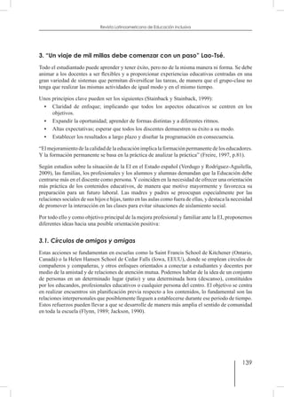 139
Revista Latinoamericana de Educación Inclusiva
3. “Un viaje de mil millas debe comenzar con un paso” Lao-Tsé.
Todo el estudiantado puede aprender y tener éxito, pero no de la misma manera ni forma. Se debe
animar a los docentes a ser flexibles y a proporcionar experiencias educativas centradas en una
gran variedad de sistemas que permitan diversificar las tareas, de manera que el grupo-clase no
tenga que realizar las mismas actividades de igual modo y en el mismo tiempo.
Unos principios clave pueden ser los siguientes (Stainback y Stainback, 1999):
•	 Claridad de enfoque; implicando que todos los aspectos educativos se centren en los
objetivos.
•	 Expandir la oportunidad; aprender de formas distintas y a diferentes ritmos.
•	 Altas expectativas; esperar que todos los discentes demuestren su éxito a su modo.
•	 Establecer los resultados a largo plazo y diseñar la programación en consecuencia.
“El mejoramiento de la calidad de la educación implica la formación permanente de los educadores.
Y la formación permanente se basa en la práctica de analizar la práctica” (Freire, 1997, p.81).
Según estudios sobre la situación de la EI en el Estado español (Verdugo y Rodríguez-Aguilella,
2009), las familias, los profesionales y los alumnos y alumnas demandan que la Educación debe
centrarse más en el discente como persona. Y coinciden en la necesidad de ofrecer una orientación
más práctica de los contenidos educativos, de manera que motive mayormente y favorezca su
preparación para un futuro laboral. Las madres y padres se preocupan especialmente por las
relaciones sociales de sus hijos e hijas, tanto en las aulas como fuera de ellas, y destaca la necesidad
de promover la interacción en las clases para evitar situaciones de aislamiento social.
Por todo ello y como objetivo principal de la mejora profesional y familiar ante la EI, proponemos
diferentes ideas hacia una posible orientación positiva:
3.1. Círculos de amigos y amigas
Estas acciones se fundamentan en escuelas como la Saint Francis School de Kitchener (Ontario,
Canadá) o la Helen Hansen School de Cedar Falls (Iowa, EEUU), donde se emplean círculos de
compañeros y compañeras, y otros enfoques orientados a conectar a estudiantes y docentes por
medio de la amistad y de relaciones de atención mutua. Podemos hablar de la idea de un conjunto
de personas en un determinado lugar (patio) y una determinada hora (descanso), constituidos
por los educandos, profesionales educativos o cualquier persona del centro. El objetivo se centra
en realizar encuentros sin planificación previa respecto a los contenidos, lo fundamental son las
relaciones interpersonales que posiblemente lleguen a establecerse durante ese periodo de tiempo.
Estos refuerzos pueden llevar a que se desarrolle de manera más amplia el sentido de comunidad
en toda la escuela (Flynn, 1989; Jackson, 1990).
 