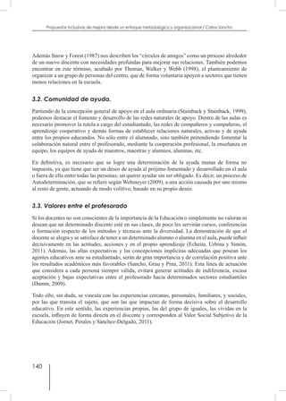 140
Propuestas inclusivas de mejora desde un enfoque metodológico y organizacional / Carlos Sancho
Además Snow y Forest (1987) nos describen los “círculos de amigos” como un proceso alrededor
de un nuevo discente con necesidades profundas para mejorar sus relaciones. También podemos
encontrar en este término, acuñado por Thomas, Walker y Webb (1998), el planteamiento de
organizar a un grupo de personas del centro, que de forma voluntaria apoyen a sectores que tienen
menos relaciones en la escuela.
3.2. Comunidad de ayuda.
Partiendo de la concepción general de apoyo en el aula ordinaria (Stainback y Stainback, 1999),
podemos destacar el fomento y desarrollo de las redes naturales de apoyo. Dentro de las aulas es
necesario promover la tutela a cargo del estudiantado, las redes de compañeros y compañeras, el
aprendizaje cooperativo y demás formas de establecer relaciones naturales, activas y de ayuda
entre los propios educandos. No sólo entre el alumnado, sino también pretendiendo fomentar la
colaboración natural entre el profesorado, mediante la cooperación profesional, la enseñanza en
equipo, los equipos de ayuda de maestros, maestras y alumnos, alumnas, etc.
En definitiva, es necesario que se logre una determinación de la ayuda mutua de forma no
impuesta, ya que tiene que ser un deseo de ayuda al prójimo fomentado y desarrollado en el aula
o fuera de ella entre todas las personas; un querer ayudar sin ser obligado. Es decir, un proceso de
Autodeterminación, que se refiere según Wehmeyer (2009), a una acción causada por uno mismo
al resto de gente, actuando de modo volitivo, basado en su propio deseo.
3.3. Valores entre el profesorado
Si los docentes no son conscientes de la importancia de la Educación o simplemente no valoran ni
desean que un determinado discente esté en sus clases, de poco les servirán cursos, conferencias
o formación respecto de los métodos y técnicas ante la diversidad. La demostración de que el
docente se alegra y se satisface de tener a un determinado alumno o alumna en el aula, puede influir
decisivamente en las actitudes, acciones y en el propio aprendizaje (Echeita, Urbina y Simón,
2011). Además, las altas expectativas y las concepciones implícitas adecuadas que posean los
agentes educativos ante su estudiantado, serán de gran importancia y de correlación positiva ante
los resultados académicos más favorables (Sancho, Grau y Pina, 2011). Esta línea de actuación
que considera a cada persona siempre válida, evitará generar actitudes de indiferencia, escasa
aceptación y bajas expectativas entre el profesorado hacia determinados sectores estudiantiles
(Damm, 2009).
Todo ello, sin duda, se vincula con las experiencias cercanas, personales, familiares, y sociales,
por las que transita el sujeto, que son las que impactan de forma decisiva sobre el desarrollo
educativo. En este sentido, las experiencias propias, las del grupo de iguales, las vividas en la
escuela, influyen de forma directa en el discente y corresponden al Valor Social Subjetivo de la
Educación (Jornet, Perales y Sánchez-Delgado, 2011).
 