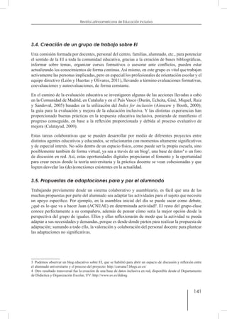 141
Revista Latinoamericana de Educación Inclusiva
3.4. Creación de un grupo de trabajo sobre EI
Una comisión formada por docentes, personal del centro, familias, alumnado, etc., para potenciar
el sentido de la EI a toda la comunidad educativa, gracias a la creación de bases bibliográficas,
informar sobre temas, organizar cursos formativos o asesorar ante conflictos, pueden estar
actualizando los conocimientos de forma continua. Así mismo, en este grupo es vital que trabajen
activamente las personas implicadas, pero en especial los profesionales de orientación escolar y el
equipo directivo (León y Huertas y Olivares, 2011), llevando a término evaluaciones formativas,
coevaluaciones y autoevaluaciones, de forma constante.
En el camino de la evaluación educativa se investigaron algunas de las acciones llevadas a cabo
en la Comunidad de Madrid, en Cataluña y en el País Vasco (Durán, Echeita, Giné, Miquel, Ruiz
y Sandoval, 2005) basadas en la utilización del Index for inclusión (Ainscow y Booth, 2000);
la guía para la evaluación y mejora de la educación inclusiva. Y las distintas experiencias han
proporcionado buenas prácticas en la respuesta educativa inclusiva, poniendo de manifiesto el
progreso conseguido, en base a la reflexión proporcionada y debida al proceso evaluativo de
mejora (Calatayud, 2009).
Estas tareas colaborativas que se pueden desarrollar por medio de diferentes proyectos entre
distintos agentes educativos y educandos, se relacionarán con momentos altamente significativos
y de especial interés. No sólo dentro de un espacio físico, como puede ser la propia escuela, sino
posiblemente también de forma virtual, ya sea a través de un blog3
, una base de datos4
o un foro
de discusión en red. Así, estas oportunidades digitales propiciaran el fomento y la oportunidad
para crear nexos donde la teoría universitaria y la práctica docente se vean cohesionadas y que
logren desvelar las (des)conexiones existentes en la actualidad.
3.5. Propuestas de adaptaciones para y por el alumnado
Trabajando previamente desde un sistema colaborativo y asambleario, es fácil que una de las
muchas propuestas por parte del alumnado sea adaptar las actividades para el sujeto que necesite
un apoyo específico. Por ejemplo, en la asamblea inicial del día se puede sacar como debate,
¿qué es lo que va a hacer Juan (ACNEAE) en determinada actividad?. El resto del grupo-clase
conoce perfectamente a su compañero, además de pensar cómo sería la mejor opción desde la
perspectiva del grupo de iguales. Ellos y ellas reflexionarán de modo que la actividad se pueda
adaptar a sus necesidades y demandas, porque es desde donde parten para realizar la propuesta de
adaptación; sumando a todo ello, la valoración y colaboración del personal docente para plantear
las adaptaciones no significativas.
3  Podemos observar un blog educativo sobre EI, que se habilitó para abrir un espacio de discusión y reflexión entre
el alumnado universitario y el proceso del proyecto: http://carsana7.blogs.uv.es/
4  Otro resultado transversal fue la creación de una base de datos inclusiva en red, disponible desde el Departamento
de Didáctica y Organización Escolar, UV: http://www.uv.es/didorg
 