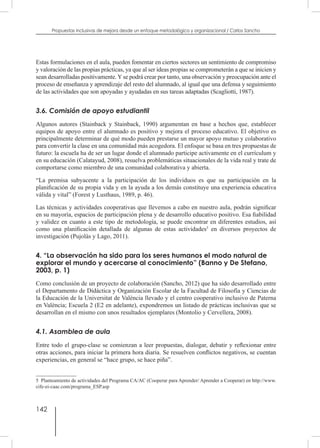 142
Propuestas inclusivas de mejora desde un enfoque metodológico y organizacional / Carlos Sancho
Estas formulaciones en el aula, pueden fomentar en ciertos sectores un sentimiento de compromiso
y valoración de las propias prácticas, ya que al ser ideas propias se comprometerán a que se inicien y
sean desarrolladas positivamente.Yse podrá crear por tanto, una observación y preocupación ante el
proceso de enseñanza y aprendizaje del resto del alumnado, al igual que una defensa y seguimiento
de las actividades que son apoyadas y ayudadas en sus tareas adaptadas (Scagliotti, 1987).
3.6. Comisión de apoyo estudiantil
Algunos autores (Stainback y Stainback, 1990) argumentan en base a hechos que, establecer
equipos de apoyo entre el alumnado es positivo y mejora el proceso educativo. El objetivo es
principalmente determinar de qué modo pueden prestarse un mayor apoyo mutuo y colaborativo
para convertir la clase en una comunidad más acogedora. El enfoque se basa en tres propuestas de
futuro: la escuela ha de ser un lugar donde el alumnado participe activamente en el currículum y
en su educación (Calatayud, 2008), resuelva problemáticas situacionales de la vida real y trate de
comportarse como miembro de una comunidad colaborativa y abierta.
“La premisa subyacente a la participación de los individuos es que su participación en la
planificación de su propia vida y en la ayuda a los demás constituye una experiencia educativa
válida y vital” (Forest y Lusthaus, 1989, p. 46).
Las técnicas y actividades cooperativas que llevemos a cabo en nuestro aula, podrán significar
en su mayoría, espacios de participación plena y de desarrollo educativo positivo. Esa fiabilidad
y validez en cuanto a este tipo de metodología, se puede encontrar en diferentes estudios, así
como una planificación detallada de algunas de estas actividades5
en diversos proyectos de
investigación (Pujolàs y Lago, 2011).
4. “La observación ha sido para los seres humanos el modo natural de
explorar el mundo y acercarse al conocimiento” (Banno y De Stefano,
2003, p. 1)
Como conclusión de un proyecto de colaboración (Sancho, 2012) que ha sido desarrollado entre
el Departamento de Didáctica y Organización Escolar de la Facultad de Filosofía y Ciencias de
la Educación de la Universitat de València llevado y el centro cooperativo inclusivo de Paterna
en València; Escuela 2 (E2 en adelante), expondremos un listado de prácticas inclusivas que se
desarrollan en el mismo con unos resultados ejemplares (Montolio y Cervellera, 2008).
4.1. Asamblea de aula
Entre todo el grupo-clase se comienzan a leer propuestas, dialogar, debatir y reflexionar entre
otras acciones, para iniciar la primera hora diaria. Se resuelven conflictos negativos, se cuentan
experiencias, en general se “hace grupo, se hace piña”.
5  Planteamiento de actividades del Programa CA/AC (Cooperar para Aprender/ Aprender a Cooperar) en http://www.
cife-ei-caac.com/programa_ESP.asp
 