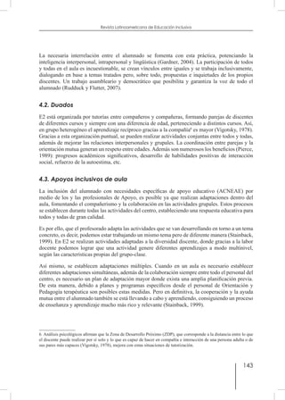 143
Revista Latinoamericana de Educación Inclusiva
La necesaria interrelación entre el alumnado se fomenta con esta práctica, potenciando la
inteligencia interpersonal, intrapersonal y lingüística (Gardner, 2004). La participación de todos
y todas en el aula es incuestionable, se crean vínculos entre iguales y se trabaja inclusivamente,
dialogando en base a temas tratados pero, sobre todo, propuestas e inquietudes de los propios
discentes. Un trabajo asambleario y democrático que posibilita y garantiza la voz de todo el
alumnado (Rudduck y Flutter, 2007).
4.2. Duados
E2 está organizada por tutorías entre compañeros y compañeras, formando parejas de discentes
de diferentes cursos y siempre con una diferencia de edad, perteneciendo a distintos cursos. Así,
en grupo heterogéneo el aprendizaje recíproco gracias a la compañía6
es mayor (Vigotsky, 1978).
Gracias a esta organización puntual, se pueden realizar actividades conjuntas entre todos y todas,
además de mejorar las relaciones interpersonales y grupales. La coordinación entre parejas y la
orientación mutua generan un respeto entre edades.Además son numerosos los beneficios (Pierce,
1989): progresos académicos significativos, desarrollo de habilidades positivas de interacción
social, refuerzo de la autoestima, etc.
4.3. Apoyos inclusivos de aula
La inclusión del alumnado con necesidades específicas de apoyo educativo (ACNEAE) por
medio de los y las profesionales de Apoyo, es posible ya que realizan adaptaciones dentro del
aula, fomentando el compañerismo y la colaboración en las actividades grupales. Estos procesos
se establecen durante todas las actividades del centro, estableciendo una respuesta educativa para
todos y todas de gran calidad.
Es por ello, que el profesorado adapta las actividades que se van desarrollando en torno a un tema
concreto, es decir, podemos estar trabajando un mismo tema pero de diferente manera (Stainback,
1999). En E2 se realizan actividades adaptadas a la diversidad discente, donde gracias a la labor
docente podemos lograr que una actividad genere diferentes aprendizajes a modo multinivel,
según las características propias del grupo-clase.
Así mismo, se establecen adaptaciones múltiples. Cuando en un aula es necesario establecer
diferentes adaptaciones simultáneas, además de la colaboración siempre entre todo el personal del
centro, es necesario un plan de adaptación mayor donde exista una amplia planificación previa.
De esta manera, debido a planes y programas específicos desde el personal de Orientación y
Pedagogía terapéutica son posibles estas medidas. Pero en definitiva, la cooperación y la ayuda
mutua entre el alumnado también se está llevando a cabo y aprendiendo, consiguiendo un proceso
de enseñanza y aprendizaje mucho más rico y relevante (Stainback, 1999).
6  Análisis psicológicos afirman que la Zona de Desarrollo Próximo (ZDP), que corresponde a la distancia entre lo que
el discente puede realizar por sí solo y lo que es capaz de hacer en compañía e interacción de una persona adulta o de
sus pares más capaces (Vigotsky, 1978), mejora con estas situaciones de tutorización.
 