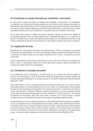 144
Propuestas inclusivas de mejora desde un enfoque metodológico y organizacional / Carlos Sancho
4.4. Enseñanza en equipo formado por enseñante y educando
Es muy positivo poder crear grupos de trabajo entre alumnado y profesorado. Los compañeros
y compañeras que actúan como docentes pueden ser más eficaces que los propios educadores en
determinados momentos (Wittrock, 1987). Este aumento de eficiencia puede atribuirse a su tendencia
al uso de una mayor empatía adaptada a la edad de los propios discentes y a que tienen más recientes
las posibles frustraciones de sus compañeros y compañeras ante los contenidos curriculares.
En E2 cada cierto tiempo se trabaja un proyecto educativo distinto. Se trata de un trabajo de
investigación personal sobre un tema concreto que el alumnado desarrolla con la ayuda de su
familia. El trabajo final se expone individualmente, por equipo y con la colaboración familiar a toda
la clase, generando un gran nivel de escucha activa entre iguales cuando actúan como enseñantes.
4.5. Legislación de aula
Basándonos en la idea general de Reglas de aula (Stainback, 1999), es normal que se presenten
los derechos de cada miembro en la clase. Estos derechos reflejan la filosofía del tratamiento justo
e igualitario, de respeto mutuo con los demás miembros de la escuela y en general con toda la
comunidad.
En E2 se desarrollan los derechos de cada persona en base a una serie de objetivos a cumplir entre
todos y todas. Se encuentran visibles en las aulas para todo el grupo y todos los discentes los
conocen para poder ejercerlos y demandarlos.
4.6. Comisiones y consejos escolares
Una colaboración entre el alumnado y el profesorado que se extiende más allá del trabajo en
el aula. Una participación y toma de decisiones donde las propuestas son también ideadas por
el grupo-clase para debatirlas en el consejo, gracias a la función colaborativa docente-discente
(Benjamín, 1989).
Algo característico en E2 es el funcionamiento por consejos escolares que se extiende a toda la
comunidad educativa. Existen diferentes niveles, en los cuales se van debatiendo y desarrollando
las ideas iniciales hasta llegar a la etapa final. El “Consejo de ancianos” es el primero, formado por
varios representantes de Infantil y Primaria, además de docentes, en el cual se dialogan asuntos
e ideas que anteriormente han aparecido en el aula. Después el “Consejo Gente-Zé” corresponde
al alumnado de Secundaria. Más tarde entre ambos, reunidos en el “Gran Consejo”, agrupan
conclusiones que se trasladarán al Consejo Escolar para ser aprobadas definitivamente.
Es primordial para mejorar la práctica educativa, un desarrollo profesional constante e indagador,
ya que, la importancia de la investigación-acción (Latorre, 2008) como estímulo para mejorar,
nos puede ayudar hacia el desarrollo educativo eficaz de todos y todas dentro de nuestros propios
contextos (Ainscow, Booth y Dyson, 2006). Siempre y cuando, esa investigación que se relaciona
entre la Universidad y la Escuela, sea de un carácter colaborador, cooperativo y de ayuda mutua,
ya que, ese proceso debe considerarse en todo momento de forma ética (Parrilla, 2010).
 