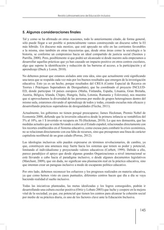 145
Revista Latinoamericana de Educación Inclusiva
5. Algunas consideraciones finales
Tal y como se ha afirmado en otras ocasiones, todo lo anteriormente citado, de forma general,
sólo puede llegar a ser posible si potencialmente vamos construyendo un discurso sobre la EI
más híbrido. Un discurso más mestizo, que esté apoyado no sólo en las corrientes favorables
a la misma, sino también en otras trayectorias que, desde otras áreas como la sociología o la
historia, se conforme un compromiso hacia un ideal compartido de justicia social (Susinos y
Parrilla, 2008). Pero, posiblemente sí que podrá ser alcanzado si desde nuestro aula empezamos a
desarrollar aquellas prácticas que ya han causado un impacto positivo en otros centros escolares,
algo que supone la identificación y reducción de las barreras al acceso, a la participación y al
aprendizaje (Duck y Loren, 2010).
No debemos pensar que estamos aislados ante esta idea, sino que actualmente está significando
una tarea que se respalda cada vez más por los buenos resultados que emergen de la investigación
educativa. Esto ya es un hecho, porque resultados del CREA (Centre Especial de Recerca en
Teories i Pràctiques Superadores de Desigualtats), que ha coordinado el proyecto INCLUD-
ED, donde participan 14 países europeos (Malta, Finlandia, España, Lituania, Gran Bretaña,
Austria, Bélgica, Irlanda, Chipre, Hungría, Italia, Letonia, Rumania y Eslovenia), nos muestra
que si aprovechamos la diversidad de las personas por medio de grupos heterogéneos dentro del
mismo aula, estaremos elevando el aprendizaje de todos y todas, creando escuelas más eficaces y
desarrollando prácticas superadoras de desigualdades (Flecha, 2011).
Actualmente, los gobiernos no tienen porqué preocuparse; James Heckman, Premio Nobel de
Economía 2000, defiende que la inversión educativa desde la primera infancia se rentabiliza del
5% al 10%, un 1 $ invertido se recupera en 5$ (Heckman, 2010). Lo que nos demuestra, que las
medidas actuales que se están llevando a cabo en el Estado español, relacionadas directamente con
los recortes establecidos en el Sistema educativo, como escusa para combatir la crisis económica,
no se relacionan directamente con esa falta de recursos, sino que presuponen una línea de carácter
capitalista neoliberal de un gran calado (Porras, 2012).
Las ideologías inclusivas sólo pueden expresarse en términos revolucionarios, de cambio, ya
que, constituyen una amenaza muy fuerte hacia los sistemas que temen su poder y potencial,
limitando el individualismo y proyectando valores educativos (Corbett, 1999). Debido a ello,
parece paradójico el apoyo que desde algunas grandes Organizaciones a nivel internacional se
está llevando a cabo hacia el paradigma inclusivo, o desde algunos documentos legislativos
(Marchant, 2009), que sin duda, no significan una plasmación real en la práctica educativa, sino
que intentan crear un paraguas inclusivo a modo de escaparate político educativo.
Por otro lado, debemos reconocer los esfuerzos y los progresos realizados en materia educativa,
ya que como hemos visto en casos puntuales, diferentes centros hacen que día a día se vaya
haciendo realidad el sueño inclusivo.
Todas las iniciativas planteadas, las metas idealizadas y los logros conseguidos, podrán ir
desarrollando una cultura escolar positiva (Ortiz y Lobato 2003) que luche y coopere en la mejora
vital de la sociedad, ya que, ese potencial que tienen los centros para alcanzar la cohesión social
por medio de su práctica diaria, es uno de los factores clave ante la Educación Inclusiva.
 