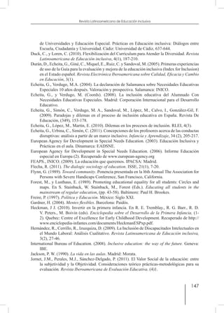 147
Revista Latinoamericana de Educación Inclusiva
de Universidades y Educación Especial. Prácticas en Educación inclusiva: Diálogos entre
Escuela, Ciudadanía y Universidad. Cádiz: Universidad de Cádiz, 637-644.
Duck, C., y Loren, C. (2010). Flexibilización del Currículum para Atender la Diversidad. Revista
Latinoamericana de Educación inclusiva, 4(1), 187-210.
Durán, D., Echeita, G., Giné, C., Miquel, E., Ruiz, C. y Sandoval, M. (2005). Primeras experiencias
de uso de la Guía para la evaluación y mejora de la educación inclusiva (Index for Inclusion)
en el Estado español. Revista Electrónica Iberoamericana sobre Calidad, Eficacia y Cambio
en Educación, 3(1).
Echeita, G., Verdugo, M.A. (2004). La declaración de Salamanca sobre Necesidades Educativas
Especiales 10 años después. Valoración y prospectiva. Salamanca: INICO.
Echeita, G., y Verdugo, M. (Coords). (2008). La inclusión educativa del Alumnado Con
Necesidades Educativas Especiales. Madrid: Corporación Internacional para el Desarrollo
Educativo.
Echeita, G., Simón, C., Verdugo, M. A., Sandoval, M., López, M., Calvo, I., González-Gil, F.
(2009). Paradojas y dilemas en el proceso de inclusión educativa en España. Revista De
Educación, (349), 153-178.
Echeita, G., López, M., Martín, E. (2010). Dilemas en los procesos de inclusión. RLEI, 4(3).
Echeita, G., Urbina, C., Simón, C. (2011). Concepciones de los profesores acerca de las conductas
disruptivas: análisis a partir de un marco inclusivo. Infancia y Aprendizaje, 34 (2), 205-217.
European Agency for Development in Special Needs Education. (2003). Educación Inclusiva y
Prácticas en el aula. Dinamarca: EADSNE.
European Agency for Development in Special Needs Education. (2006). Informe Educación
especial en Europa (2). Recuperado de www.european-agency.org
FEAPS., INICO. (2009). La educación que queremos. IPACSA: Madrid.
Flecha, R. (2011). The dialogic sociology of education. ISSE, 21(1), 7-20.
Flynn, G. (1989). Toward community. Ponencia presentada en la l6th Annual The Association for
Persons with Severe Handicaps Conference, San Francisco, California.
Forest, M., y Lusthaus, E. (1989). Promoting educational equality for all students: Circles and
maps. En S. Stainback, W. Stainback, M., Forest (Eds.). Educating all students in the
mainstream of regular education, (pp. 43-58). Baltimore: Paul H. Brookes.
Freire, P. (1997). Política y Educación. México: Siglo XXI.
Gardner, H. (2004). Mentes flexibles. Barcelona: Paidós.
Heckman, J J. (2010). Invertir en la primera infancia. En R. E. Tremblay., R. G. Barr., R. D.
V. Peters., M. Boivin (eds). Enciclopedia sobre el Desarrollo de la Primera Infancia, (1-
2). Quebec: Centre of Excellence for Early Childhood Development. Recuperado de http://
www.enciclopedia-infantes.com/documents/HeckmanESPxp.pdf.
Hernández, R., Cerrillo, R., Izuzquiza, D. (2009). La Inclusión de Discapacitados Intelectuales en
el Mundo Laboral: Análisis Cualitativo. Revista Latinoamericana de Educación inclusiva,
3(2), 27-46.
International Bureau of Education. (2008). Inclusive education: the way of the future. Geneva:
IBE.
Jackson, P. W. (1990). La vida en las aulas. Madrid: Morata.
Jornet, J.M., Perales, M.J., Sánchez-Delgado, P. (2011). El Valor Social de la educación: entre
la subjetividad y la Objetividad. Consideraciones teórico prácticas-metodológicas para su
evaluación. Revista Iberoamericana de Evaluación Educativa. (4)1.
 