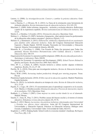 148
Propuestas inclusivas de mejora desde un enfoque metodológico y organizacional / Carlos Sancho
Latorre, A. (2008). La investigación-acción. Conocer y cambiar la práctica educativa. Graó:
Barcelona.
León y Huertas, C., y Olivares, M. A. (2011). La Tarea de la orientación como herramienta de
inclusión educativa. Revista latinoamericana de educación inclusiva, 5(1) 145-159.
Marchant, C. (2009). Sobre reformas, integración – inclusión y exclusión educativa. Reflexiones
a partir de la experiencia española. Revista Latinoamericana de Educación inclusiva, 3(2)
15-25.
Martín, E., y Onrubia, J. (Coords). (2011). Orientación educativa. Barcelona: Graò.
Moliner, L., y Moliner, O. (2007). Inclusión e Integración: ¿Qué opinión tienen los profesionales
de la educación sobre ambos conceptos?. Quaderns Digitals, 1-15.
Moliner, O., y Doménech, A. (2011). Elaboración, validación y digitalización de un cuestionario
para familias sobre educación inclusiva. Actas del Congreso Internacional Educación
Especial y Mundo Digital. XXVIII Jornadas Nacionales de Universidades y Educación
Especial. Almería: Universidad de Almería, 480-490.
Montolio, R., y Cervellera, L. (2008). Una Escuela de Todas (las personas) para Todas (las
personas). Revista Electrónica Iberoamericana sobre Calidad, Eficacia y Cambio en
Educación, 6(2), 100-119.
Organisation for Economic Co-operation and Development. (2000). Besoins éducatifs particuliers.
Statistiques et indicateurs. Paris: OECD.
Organisation for Economic Co-operation and Development. (2005). School Factors Related to
Quality and Equity. Results from Pisa 2000. Paris: OECD.
Ortiz, Mª. C., y Lobato, X. (2003). Escuela inclusiva y cultura escolar: algunas evidencias
empíricas. Bordón, 55, (1), 27- 40.
Parrilla, M. A. (2010). Ética para una investigación inclusiva. Revista de Educación Inclusiva,
3(1), 165-174.
Pierce, M.M. (1989). Increasing student productivity through peer tutoring programs. Texas:
Pro-ed.
Plataforma España Inclusión. (2010). El libro rojo de la educación española. Madrid: Plataforma
España Inclusión.
Porras, R. (2012). La inclusión educativa en tiempos de crisis. Revista de Educación inclusiva,
5(1), 15-24.
Pujolàs, P., y Lago, J.R. (2011). El asesoramiento para el aprendizaje cooperativo en la escuela.
En E. Martín y J. Onrubia (coords). Orientación educativa. Procesos de innovación y mejora
de la enseñanza, 15(3). Barcelona: Graò.
Rudduck, J., y Flutter, J. (2007). Cómo mejorar tu centro escolar dando la voz al alumnado.
Madrid: Morata.
Sancho, C., Grau, R., Pina, T. (2011). Posibles causas del fracaso escolar y el retorno al sistema
educativo. Hekademos revista educativa digital, (9), 55-76.
Sancho, C. (2012, Marzo). Las teorías y las prácticas inclusivas cohesionadas entre Universidad
y Escuelas nos ofrecen claves educativas. Actas del IX Congreso Internacional de
Universidades y Educación Especial. Prácticas en Educación inclusiva: Diálogos entre
Escuela, Ciudadanía y Universidad. Cádiz: Universidad de Cádiz, 662-672.
Scagliotti, L. (1987). Helping hands: School works to overcome stundent´s handicap. Burlington
Free Press, (B), 1-10.
 