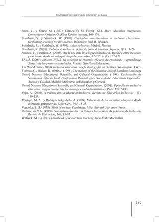 149
Revista Latinoamericana de Educación Inclusiva
Snow, J., y Forest, M. (1987). Circles. En M. Forest (Ed.). More education integration.
Downsviewe. Ontario: G. Allan Roeher Institute, 169-176.
Stainback, S., y Stainback, W. (1990). Curriculum considerations in inclusive classrooms:
facilitating learning for all students. Baltimore: Paul H. Brookes.
Stainback, S., y Stainback, W. (1999). Aulas inclusivas. Madrid: Narcea.
Stainback, S. (2001). L’educació inclusiva: definició, context i motius. Suports, 5(1), 18-26.
Susinos, T., y Parrilla, A. (2008). Dar la voz en la investigación inclusiva. Debates sobre inclusión
y exclusión desde un enfoque biográfico-narrativo. REICE, 6, (2), 157-171.
TALIS. (2009). Informe TALIS. La creación de entornos eficaces de enseñanza y aprendizaje.
Síntesis de los primeros resultados. Madrid: Santillana Educación.
The World Bank. (2004). Inclusive education: an efa strategy for all children. Washington: TWB.
Thomas, G., Walker, D. Webb, J. (1998). The making of the Inclusive School. London: Routledge
United Nations Educational Scientific and Cultural Organization. (1994). Declaración de
Salamanca. Informe final: Conferencia Mundial sobre Necesidades Educativas Especiales:
Acceso y Calidad. Madrid: Ministerio de Educación y Ciencia.
United Nations Educational Scientific and Cultural Organization. (2001). Open file on inclusive
education: support materials for managers and administrators. París: UNESCO.
Vega, A. (2008). A vueltas con la educación inclusiva. Revista de Educación Inclusiva, 1 (1),
119-139.
Verdugo, M. A., y Rodríguez-Aguilella, A. (2009). Valoración de la inclusión educativa desde
diferentes perspectivas. Siglo Cero, 39(4), 5-25.
Vygotsky, L. S. (1978). Mind in society. Cambridge, MA: Harvard University Press.
Wehmeyer, M.L. (2009). Autodeterminación y la Tercera Generación de prácticas de inclusión.
Revista de Educación, 349, 45-67.
Wittrock, M.C. (1987). Handbook of research on teaching. New York: Macmillan.
 