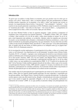 152
“Son cosas de niños”. La participación como derecho y la educación inclusiva: reflexión en torno al papel de las
niñas y niños en la escuela / Santiago Rosano
Introducción
Yo quiero que sea pública -le dijo Tamia a su maestra- para que puedan venir los niños que no
pueden venir ahora. Tamia tenía 7 años, su maestra algunos más pero posiblemente no habría
recibido muchas respuestas así al preguntar a las niñas y niños7
qué querían que tuviera su
escuela. Los requerimientos iban en torno a “una piscina”, “más columpios”, “animales”,... Esto
ocurría en una escuela particular ecuatoriana en 2010. Podríamos zanjar la cuestión comentando
la “ocurrencia de la niña”, “siete años no más tiene”, “son cosas de niños”,... o preguntarnos en
torno al papel de las niñas y niños en la escuela. Opto por esto último.
En esta línea Michael Fullan se hace la siguiente pregunta: “¿Qué ocurriría si tratásemos al
estudiante como a una persona cuya opinión importase...?” (Ruddck y Flutter, 2007: 107, citando
a Fullan). ¿Qué ocurriría si la voz de las niñas y niños fuera tomada en cuenta? Yo no lo sé,
pero, como argumento más adelante, es su derecho. Además, todos los empeños por reinventar
la escuela -ya sea instalando más columpios o eliminando las barreras económicas-, y más si son
desde la mirada de sus principales protagonistas, hay que intentarlos. En una entrevista con niñas
y niños en una escuela de Madrid, Paula, una niña de 11 años, decía que “si los niños participaran
más, el mundo sería de otra forma; no habría guerras ni se trabajaría tanto [y] se jugaría más”
(Freire, 2010: 63). Realmente atractivo.
En la investigación escolar anglosajona a la participación de las niñas y niños se le conoce más
como voz del alumnado. Las experiencias de voz del alumnado “en países como el Reino Unido,
Australia, EE.UU. y Canadá (...) agrupan a una variada gama de iniciativas cuyo elemento común
podría ser definido como el interés por promover la participación y el protagonismo de los alumnos
en la vida escolar” (Susinos, 2009: 122). En este sentido, José Miguel Nieto y Antonio Portela
asemejan ambos términos (voz del alumnado y participación) diciendo que la voz de las niñas
y niños viene a ser una metáfora de su participación (2008: 3). El “Comité de los derechos del
niño” de las Naciones Unidas también equipara derecho de las niñas y niños a que se les escuche
con participación (Naciones Unidas, 2009: párrafo 3, página 5). Así pues, los términos de voz del
alumnado y participación los considero sinónimos. En el presente artículo utilizo mayormente el
término de participación por ser más habitual en la cultura escolar ecuatoriana.
Este estudio surge de la preocupación por la participación que tienen en la vida de la escuela las
niñas y niños; pues los espacios donde pueden participar son muy reducidos y controlados por
las persona adultas. José Miguel Nieto y Antonio Portela lo expresan diciendo que “la educación
escolar aparece como una obra teatral escrita, dirigida e interpretada por otros para un alumnado
que le toca asumir el papel de espectador obligado y sin voz en la gestación, realización y
valoración de la misma” (2008: 2). Lo que justifica el presente trabajo son principalmente tres
7  Cada vez que haga referencia a personas de ambos sexos, las maestras y los maestros por ejemplo, para facilitar la
lectura intentaré hacerlo con un término genérico, en otras ocasiones lo haré en el género propio de la palabra persona:
en femenino; de esta forma quedan incluidas todas las personas. Haré la excepción cuando me refiera a las niñas y
niños nombrando ambos sexos por ser las protagonistas y los protagonistas del proceso educativo y de este trabajo en
particular. En esta línea, con el fin de identificar más a las diferentes personas que voy a citar en el trabajo, al referirme
a ellas dentro del cuerpo de mi texto lo haré anteponiendo su nombre al apellido. De esta forma conocemos un poquito
más de su identidad, que antes de pedagoga o investigadora, es de persona: mujer u hombre.
 