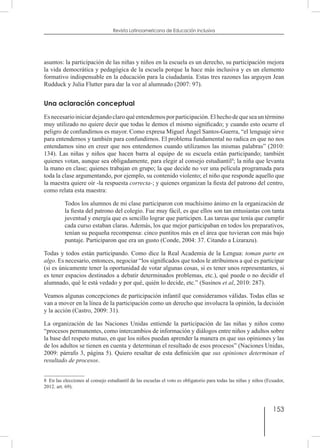 153
Revista Latinoamericana de Educación Inclusiva
asuntos: la participación de las niñas y niños en la escuela es un derecho, su participación mejora
la vida democrática y pedagógica de la escuela porque la hace más inclusiva y es un elemento
formativo indispensable en la educación para la ciudadanía. Estas tres razones las arguyen Jean
Rudduck y Julia Flutter para dar la voz al alumnado (2007: 97).
Una aclaración conceptual
Esnecesarioiniciardejandoclaroquéentendemosporparticipación.Elhechodequeseauntérmino
muy utilizado no quiere decir que todas le demos el mismo significado; y cuando esto ocurre el
peligro de confundirnos es mayor. Como expresa Miguel Ángel Santos-Guerra, “el lenguaje sirve
para entendernos y también para confundirnos. El problema fundamental no radica en que no nos
entendamos sino en creer que nos entendemos cuando utilizamos las mismas palabras” (2010:
134). Las niñas y niños que hacen barra al equipo de su escuela están participando; también
quienes votan, aunque sea obligadamente, para elegir al consejo estudiantil8
; la niña que levanta
la mano en clase; quienes trabajan en grupo; la que decide no ver una película programada para
toda la clase argumentando, por ejemplo, su contenido violento; el niño que responde aquello que
la maestra quiere oír -la respuesta correcta-; y quienes organizan la fiesta del patrono del centro,
como relata esta maestra:
Todos los alumnos de mi clase participaron con muchísimo ánimo en la organización de
la fiesta del patrono del colegio. Fue muy fácil, es que ellos son tan entusiastas con tanta
juventud y energía que es sencillo lograr que participen. Las tareas que tenía que cumplir
cada curso estaban claras. Además, los que mejor participaban en todos los preparativos,
tenían su pequeña recompensa: cinco puntitos más en el área que tuvieran con más bajo
puntaje. Participaron que era un gusto (Conde, 2004: 37. Citando a Lizarazu).
Todas y todos están participando. Como dice la Real Academia de la Lengua: toman parte en
algo. Es necesario, entonces, negociar “los significados que todos le atribuimos a qué es participar
(si es únicamente tener la oportunidad de votar algunas cosas, si es tener unos representantes, si
es tener espacios destinados a debatir determinados problemas, etc.), qué puede o no decidir el
alumnado, qué le está vedado y por qué, quién lo decide, etc.” (Susinos et al, 2010: 287).
Veamos algunas concepciones de participación infantil que consideramos válidas. Todas ellas se
van a mover en la línea de la participación como un derecho que involucra la opinión, la decisión
y la acción (Castro, 2009: 31).
La organización de las Naciones Unidas entiende la participación de las niñas y niños como
“procesos permanentes, como intercambios de información y diálogos entre niños y adultos sobre
la base del respeto mutuo, en que los niños puedan aprender la manera en que sus opiniones y las
de los adultos se tienen en cuenta y determinan el resultado de esos procesos” (Naciones Unidas,
2009: párrafo 3, página 5). Quiero resaltar de esta definición que sus opiniones determinan el
resultado de procesos.
8  En las elecciones al consejo estudiantil de las escuelas el voto es obligatorio para todas las niñas y niños (Ecuador,
2012. art. 69).
 