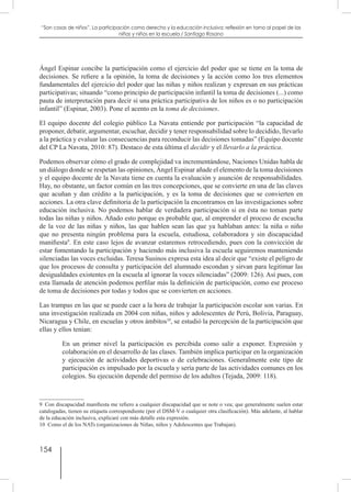 154
“Son cosas de niños”. La participación como derecho y la educación inclusiva: reflexión en torno al papel de las
niñas y niños en la escuela / Santiago Rosano
Ángel Espinar concibe la participación como el ejercicio del poder que se tiene en la toma de
decisiones. Se refiere a la opinión, la toma de decisiones y la acción como los tres elementos
fundamentales del ejercicio del poder que las niñas y niños realizan y expresan en sus prácticas
participativas; situando “como principio de participación infantil la toma de decisiones (...) como
pauta de interpretación para decir si una práctica participativa de los niños es o no participación
infantil” (Espinar, 2003). Pone el acento en la toma de decisiones.
El equipo docente del colegio público La Navata entiende por participación “la capacidad de
proponer, debatir, argumentar, escuchar, decidir y tener responsabilidad sobre lo decidido, llevarlo
a la práctica y evaluar las consecuencias para reconducir las decisiones tomadas” (Equipo docente
del CP La Navata, 2010: 87). Destaco de esta última el decidir y el llevarlo a la práctica.
Podemos observar cómo el grado de complejidad va incrementándose, Naciones Unidas habla de
un diálogo donde se respetan las opiniones, Ángel Espinar añade el elemento de la toma decisiones
y el equipo docente de la Navata tiene en cuenta la evaluación y asunción de responsabilidades.
Hay, no obstante, un factor común en las tres concepciones, que se convierte en una de las claves
que acuñan y dan crédito a la participación, y es la toma de decisiones que se convierten en
acciones. La otra clave definitoria de la participación la encontramos en las investigaciones sobre
educación inclusiva. No podemos hablar de verdadera participación si en ésta no toman parte
todas las niñas y niños. Añado esto porque es probable que, al emprender el proceso de escucha
de la voz de las niñas y niños, las que hablen sean las que ya hablaban antes: la niña o niño
que no presenta ningún problema para la escuela, estudiosa, colaboradora y sin discapacidad
manifiesta9
. En este caso lejos de avanzar estaremos retrocediendo, pues con la convicción de
estar fomentando la participación y haciendo más inclusiva la escuela seguiremos manteniendo
silenciadas las voces excluidas. Teresa Susinos expresa esta idea al decir que “existe el peligro de
que los procesos de consulta y participación del alumnado escondan y sirvan para legitimar las
desigualdades existentes en la escuela al ignorar la voces silenciadas” (2009: 126). Así pues, con
esta llamada de atención podemos perfilar más la definición de participación, como ese proceso
de toma de decisiones por todas y todos que se convierten en acciones.
Las trampas en las que se puede caer a la hora de trabajar la participación escolar son varias. En
una investigación realizada en 2004 con niñas, niños y adolescentes de Perú, Bolivia, Paraguay,
Nicaragua y Chile, en escuelas y otros ámbitos10
, se estudió la percepción de la participación que
ellas y ellos tenían:
En un primer nivel la participación es percibida como salir a exponer. Expresión y
colaboración en el desarrollo de las clases. También implica participar en la organización
y ejecución de actividades deportivas o de celebraciones. Generalmente este tipo de
participación es impulsado por la escuela y sería parte de las actividades comunes en los
colegios. Su ejecución depende del permiso de los adultos (Tejada, 2009: 118).
9  Con discapacidad manifiesta me refiero a cualquier discapacidad que se note o vea; que generalmente suelen estar
catalogadas, tienen su etiqueta correspondiente (por el DSM-V o cualquier otra clasificación). Más adelante, al hablar
de la educación inclusiva, explicaré con más detalle esta expresión.
10  Como el de los NATs (organizaciones de Niñas, niños y Adolescentes que Trabajan).
 