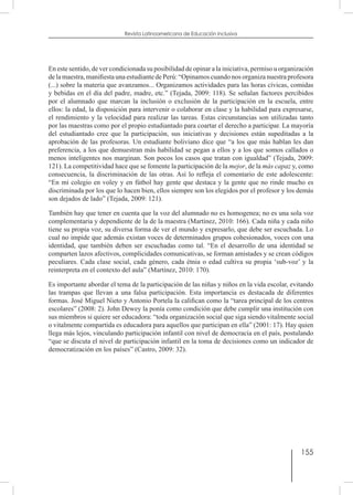 155
Revista Latinoamericana de Educación Inclusiva
En este sentido, de ver condicionada su posibilidad de opinar a la iniciativa, permiso u organización
de la maestra, manifiesta una estudiante de Perú: “Opinamos cuando nos organiza nuestra profesora
(...) sobre la materia que avanzamos... Organizamos actividades para las horas cívicas, comidas
y bebidas en el día del padre, madre, etc.” (Tejada, 2009: 118). Se señalan factores percibidos
por el alumnado que marcan la inclusión o exclusión de la participación en la escuela, entre
ellos: la edad, la disposición para intervenir o colaborar en clase y la habilidad para expresarse,
el rendimiento y la velocidad para realizar las tareas. Estas circunstancias son utilizadas tanto
por las maestras como por el propio estudiantado para coartar el derecho a participar. La mayoría
del estudiantado cree que la participación, sus iniciativas y decisiones están supeditadas a la
aprobación de las profesoras. Un estudiante boliviano dice que “a los que más hablan les dan
preferencia, a los que demuestran más habilidad se pegan a ellos y a los que somos callados o
menos inteligentes nos marginan. Son pocos los casos que tratan con igualdad” (Tejada, 2009:
121). La competitividad hace que se fomente la participación de la mejor, de la más capaz y, como
consecuencia, la discriminación de las otras. Así lo refleja el comentario de este adolescente:
“En mi colegio en voley y en fútbol hay gente que destaca y la gente que no rinde mucho es
discriminada por los que lo hacen bien, ellos siempre son los elegidos por el profesor y los demás
son dejados de lado” (Tejada, 2009: 121).
También hay que tener en cuenta que la voz del alumnado no es homogenea; no es una sola voz
complementaria y dependiente de la de la maestra (Martínez, 2010: 166). Cada niña y cada niño
tiene su propia voz, su diversa forma de ver el mundo y expresarlo, que debe ser escuchada. Lo
cual no impide que además existan voces de determinados grupos cohesionados, voces con una
identidad, que también deben ser escuchadas como tal. “En el desarrollo de una identidad se
comparten lazos afectivos, complicidades comunicativas, se forman amistades y se crean códigos
peculiares. Cada clase social, cada género, cada étnia o edad cultiva su propia ‘sub-voz’ y la
reinterpreta en el contexto del aula” (Martínez, 2010: 170).
Es importante abordar el tema de la participación de las niñas y niños en la vida escolar, evitando
las trampas que llevan a una falsa participación. Esta importancia es destacada de diferentes
formas. José Miguel Nieto y Antonio Portela la califican como la “tarea principal de los centros
escolares” (2008: 2). John Dewey la ponía como condición que debe cumplir una institución con
sus miembros si quiere ser educadora: “toda organización social que siga siendo vitalmente social
o vitalmente compartida es educadora para aquellos que participan en ella” (2001: 17). Hay quien
llega más lejos, vinculando participación infantil con nivel de democracia en el país, postulando
“que se discuta el nivel de participación infantil en la toma de decisiones como un indicador de
democratización en los países” (Castro, 2009: 32).
 