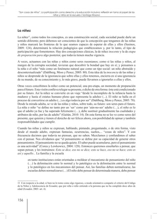 156
“Son cosas de niños”. La participación como derecho y la educación inclusiva: reflexión en torno al papel de las
niñas y niños en la escuela / Santiago Rosano
La niñez
La niñez11
, como todos los conceptos, es una construcción social, cada sociedad puede darle un
sentido diferente; pero debemos ser conscientes de que la concepción que tengamos de las niñas
y niños marcará las fronteras de lo que seamos capaces de esperar de ellas y ellos (Susinos,
2009: 124), determinará la relación pedagógica que establezcamos y, por lo tanto, el tipo de
participación que fomentemos. Hay dos concepciones clásicas, la de niñez inocente y la de etapa
de preparación para algo posterior, que todavía tienen mucha vigencia.
A veces, actuamos con las niñas y niños como seres rusonianos; como si las niñas y niños, al
margen de la corrupta sociedad, tuvieran que descubrir la bondad que hay en sí; y pensamos a
la niña o el niño “más como un fenómeno natural que como un tipo social: un niño abstraído y
descontextualizado” (Dahlberg, Moss y Pence, 2005: 80). Esta idea de la inocencia de las niñas y
niños se desprende de la ignorancia que sobre ellas y ellos tenemos, encierra en sí una ignorancia
de su mundo, de su conocimiento y, lo más grave, puede llevarnos a ignorarles a ellas y ellos.
Otras veces concebimos la niñez como un potencial, una pre-etapa, un momento de preparación
paraelfuturo.Estavisiónconllevarelegarsupresente,odichodeotraforma:ésteestácondicionado
por su futuro. Así la niñez se convierte en un viaje “desde lo incompleto de la infancia hasta la
madurez y hasta el estatus humano pleno que representa la adultez (...). El niño se halla en el
proceso de convertirse en adulto (...) es algo todavía por ser” (Dahlberg, Moss y Pence, 2005: 78).
Desde la mirada adulta, se ve de las niñas y niños, sobre todo, su futuro: son seres para el futuro.
La niña o niño “se define no tanto por un ‘ser’ como por ‘aún-no-ser’ adulto (…), el niño es lo
que el adulto ya fue y ha superado felizmente (…), debe sustituir gradualmente las cualidades y
atributos de niño, por las de adulto” (Gaitán, 2010: 14). De esta forma no se les ve como seres del
presente, que quieren y tienen el derecho de ser felices ahora, con posibilidad de opinar y también
responsabilidades que cumplir.
Cuando las niñas y niños se expresan, hablando, pintando, preguntando, o de otra forma, visto
desde el mundo adulto, expresan fantasías, ocurrencias, sueños,... “cosas de niños”. Y con
frecuencia decimos que todavía no piensan, que no saben. Mezclamos y confundimos el saber
con el pensar. Nos olvidamos que “el pensamiento se define por su capacidad de generar otros
pensamientos. El pensamiento no se queda quieto. El saber puede acumularse, pero el pensamiento
es una actividad” (Corea y Lewkowicz, 2004: 128). Entonces queremos enseñarles a pensar, que
sepan pensar, y les instruimos: Esto se dice, eso no se dice; esto se hace, eso no se hace; esto es
así y aquello... La familia y la escuela
en tanto instituciones están orientadas a moldear el mecanismo de pensamiento del niño
(…) la delimitación entre lo normal y lo patológico es la delimitación entre lo normal
y lo patológico en los mecanismos del pensar. Así, las familias deben normalizarse, las
escuelas deben normalizarse (…) El niño debe pensar de determinada manera, debe pensar
11  Con respecto a la edad, si bien no lo tomo como algo riguroso, a modo orientativo comparto el criterio del Código
de la Niñez y Adolescencia de Ecuador, que por niña o niño entiende a la persona que no ha cumplido doce años de
edad (Ecuador, 2003: art. 4).
 
