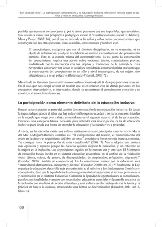 158
“Son cosas de niños”. La participación como derecho y la educación inclusiva: reflexión en torno al papel de las
niñas y niños en la escuela / Santiago Rosano
posibles que nosotras no conocemos y, por lo tanto, pensamos que son imposibles, que no existen.
Nos alienta a tomar una perspectiva pedagógica desde el “construccionismo social” (Dahlberg,
Moss y Pence, 2005: 86), por el que se entiende a las niñas y niños como co-constructores, que
construyen con las otras personas, niñas o adultas, otros mundos y también éste.
El conocimiento, cualquiera que sea el dominio disciplinario, no se transmite, ni es
objeto de información; es objeto de elaboración mental; es construcción del pensamiento
humano. Esta es la esencia misma del constructivismo. Es así como la construcción
del conocimiento implica una acción sobre nociones, juicios, concepciones previas,
mediatizada por la interacción con los objetos y fenómenos de la naturaleza. Esta
perspectiva constructivista desde lo social es considerada construccionista en cuanto que
la construcción del conocimiento no es sólo a nivel intrapsíquico, de un sujeto, sino
interpsíquico, a nivel colectivo (Rodríguez-Villamil, 2008: 72).
Más allá de los términos (constructivismo o construccionismo) está la idea que queremos expresar.
En el caso que nos ocupa se trata de resaltar que es en relación con las demás personas, en los
encuentros intersubjetivos, e inter-etarios, donde se reconstruye el conocimiento conocido y se
construye el conocimiento nuevo.
La participación como elemento definitorio de la educación inclusiva
Buscar la participación es parte del camino de construcción de una educación inclusiva. Es desde
la inquietud que genera el saber que hay niñas y niños que no acceden o no participan o no triunfan
en la escuela que surge este trabajo; centrándome en el segundo aspecto: el de la participación.
Entonces, una categoría básica, necesaria para entender esta investigación, es la de educación
inclusiva pues desde esa forma de entender la educación y la escuela voy a proceder.
A veces, en las escuelas existe una cultura institucional cuyas principales características María
del Mar Rodríguez-Romero sintetiza así: “el cumplimiento del horario, el mantenimiento del
orden en la clase y el seguimiento del libro de texto”, con dejarse llevar por esta inercia, continúa,
“se consigue tener la percepción de estar cumpliendo” (2008: 7). Voy a adoptar una postura
más optimista y apuesto porque las escuelas quieren mejorar la educación, y un referente de
la mejora es la inclusión. Las disposiciones legales así lo marcan una y otra vez: El Ministerio
de educación busca incidir en el sistema educativo ecuatoriano en el ámbito de la “inclusión
social (étnica, etárea, de género, de discapacidades, de desplazados, refugiados, migración)”
(Ecuador, 2008a: ámbito de competencia). En la constitución leemos que la educación será
“intercultural, democrática, incluyente y diversa” (Ecuador, 2008b: art. 27). Y finalmente, la Ley
orgánica de educación desarrolla más este principio y, al referirse a los fundamentos filosóficos y
conceptuales, dice que la equidad e inclusión aseguran a todas las personas el acceso, permanencia
y culminación en el Sistema Educativo. Garantiza la igualdad de oportunidades a comunidades,
pueblos, nacionalidades y grupos con necesidades educativas especiales y desarrolla una ética de
la inclusión con medidas de acción afirmativa y una cultura escolar incluyente en la teoría y la
práctica en base a la equidad, erradicando toda forma de discriminación (Ecuador, 2011: art. 2,
literal v).
 