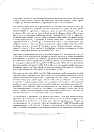 159
Revista Latinoamericana de Educación Inclusiva
El asunto está entonces en ir perfilando qué entendemos por educación inclusiva. Reconociendo
el riesgo de definir, que no es otra cosa que poner límites -tarea poco atrayente-, veamos algunos
conceptos que destaquen el elemento de la participación, eje de esta investigación:
Mel Ainscow y Susie Miles, en la aproximación a una definición de educación inclusiva que
huya de la “modalidad de tratamiento de niños con discapacidad dentro del marco general
educativo” (2009: 161), presentan la participación como uno de los tres elementos claves que
la educación debe tener para ser inclusiva. Sostienen que la educación inclusiva “debe apuntar
a la presencia, la participación y el éxito de todos los estudiantes” (2009: 166), lo cual conlleva
que hay que poner especial atención a los elementos del contexto escolar que suponen barreras
al acceso, la participación y el aprendizaje de todas las niñas y niños. El hecho de señalar como
rasgo identificativo de la inclusión que se refiere a todo el alumnado y no sólo a una parte sigue
siendo conveniente: con frecuencia hablamos de inclusión desde el paradigma de la integración14
.
Len Barton habla de la necesidad de “clarificar el sentido y la diferencia entre ‘integración’ y
‘educación inclusiva’ y llegar a definir el significado de la inclusión con respecto a todos los
alumnos y no solamente a unos pocos predefinidos” (2011: 69).
Hay otras conceptualizaciones que recogen, además del aspecto de la participación, la riqueza de
la diversidad: Las escuelas inclusivas son aquellas “escuelas que tratan de mejorar su capacidad
para responder a la diversidad del alumnado y que se apoyan en la creencia de que esa mejora
pasa, entre otras decisiones, por reconocer, aceptar y lograr una mayor participación de éstos y
por tanto, por escuchar su voz” (Rojas et al, 2010: 150). Ángeles Parrilla relaciona de una forma
directa diversidad y participación: “hablar de diversidad en la escuela es hablar de la participación
de cualquier persona (con independencia de sus características sociales, culturales, biológicas,
intelectuales, afectivas, etc.) en la escuela de su comunidad” (2006: 131).
Mel Ainscow y Susie Miles (2008: 24 y 2009: 164) sintetizan así los elementos definitorios de la
educación inclusiva: a) Valoración de las diferencias: Un sistema educativo inclusivo concibe las
diferencias como un estímulo que favorece el aprendizaje. b) Todas y todos: Hace referencia a la
presencia, participación y aprendizaje de todas las niñas, niños y adolescentes. c) Lucha contra
la exclusión: Vinculación entre inclusión y exclusión, como extremos de un continuo, de modo
que hay que luchar contra la exclusión eliminando las barreras para el acceso, participación y
aprendizaje exitoso. d) Énfasis en los grupos marginados: hay que poner especial cuidado en los
contextos del alumnado en riesgo de ser marginado por cualquier motivo. Así pues, derecho a la
igualdad y calidad educativa para todas y todos, participación y valoración de la diversidad son
elementos definitorios de la educación inclusiva a la que me refiero.
Las críticas hacia el pensamiento y las prácticas inclusivas no faltan. Len Barton analiza los
argumentos de las detractoras y señala que uno de ellos se basa en que buscan priorizar “la
consecución de la excelencia y de los más altos estándares académicos que otorgan una
importancia central a la competición y a la selección del alumnado” (2011: 72). Pero la escuela
no es una empresa (Laval, 2004: 28). O al menos la escuela inclusiva, la democrática, no puede
serlo, y al referirnos a participar en la escuela entendemos participar para compartir, no participar
14  Sobre la diferencia entre integración e inclusión puede verse Rosano, 2008: 59 y ss.
 