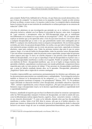 160
“Son cosas de niños”. La participación como derecho y la educación inclusiva: reflexión en torno al papel de las
niñas y niños en la escuela / Santiago Rosano
para competir. Rafael Feito, hablando de La Navata, a la que llama una escuela democrática, dice
que el deseo de compartir “se muestra hasta en los pequeños detalles. Cuando un niño termina
de hacer un dibujo, se pone en pie y lo muestra a toda la clase. La competitividad es desalentada
hasta el extremo de que en una comisión de coordinación se rechaza participar en un concurso de
redacción” (2006: 131).
A la hora de adentrarse en una investigación que pretende ser, en sí, inclusiva y fomentar la
educación inclusiva, señalaré con Len Barton la necesidad de hacerse, entre otras, la pregunta
de “¿qué creencias o presupuestos sobre las NEE/discapacidad tengo que se manifiestan
inevitablemente en la manera en la que diseño mi investigación?” (2011: 70). Al respecto debo
explicar un término que ya ha aparecido antes: el de discapacidad manifiesta. Con él me refiero
a cualquier discapacidad que se note o vea; que generalmente suelen estar catalogadas (por el
DSM-V o cualquier otra clasificación), tienen su etiqueta correspondiente. De ese término quedan
excluídas, por tanto, las que pasan desapercibidas, las ocultas, esas que todo el mundo tiene. Hago
esta matización porque considero que no existe una persona capacitada; capacitada en términos
absolutos, capaz para cualquier cosa. Todas las personas tenemos algo para lo que no somos
capaces; luego, si se trata de hablar de discapacidades, todas las personas somos discapacitadas.
Y por este mismo razonamiento: todas las personas somos capacitadas, porque todas las personas
somos capaces para algo. Es decir, no concibo etiquetar a una persona como discapacitada ni
hablar de discapacidades, a no ser que se especifique el tipo de discapacidad en el primer caso, o
se matice discapacidades manifiestas u ocultas en el segundo. Pondré un ejemplo: Hay personas
con síndrome de Down –discapacidad manifiesta– que, sin ser el inglés su lengua materna, han
aprendido a hablarlo, capacidad por excelencia para este mundo globalizado, competencia básica
requerida para cada vez más puestos de trabajo. Y hay personas sin discapacidades manifiestas
que, a pesar de haberlo estudiado durante años, no lo aprenden. Discapacidad ¿idiomática?,
¿lingüística? Quién sabe si algún día la veremos catalogada.
Considero imprescindible que cuestionemos permanentemente los términos que utilizamos, que
los deconstruyamos para mostrar sus contradicciones y ambigüedades: “la investigación inclusiva
también se interesa en la deconstrucción de las categorías, y (…) se da prioridad al análisis
crítico que permite cuestionar el lenguaje y los presupuestos” (Barton, 2011: 73). No podemos
seguir utilizando en educación términos como discapacidad, necesidades educativas especiales
–NEE–, normal o superdotación, como si fuesen categóricos. ¿Por qué a una persona que no ve le
llamamos ciega o discapacitada visual y no le decimos superdotada auditiva o superdotada táctil
o superdotada kinésica?
Entonces, atendiendo al requisito que nos hace Len Barton de aclarar las creencias o presupuestos
sobre las NEE/discapacidad, manejaré el término de discapacidad, con toda la cautela del caso,
como la dificultad para realizar alguna función, cognitiva, física –sensorial o motora– o afectiva,
en una situación determinada15
. Y, como ya he indicado, dejando claro que hay discapacidades
manifiestas y ocultas. Sobre el de NEE diría lo mismo, sólo que en el ámbito educativo. Así,
pienso que estamos en disposición de afrontar el proceso de la participación desde la educación
inclusiva con menor riesgo de caer en actitudes paternalistas/maternalistas, pues, como indica
15  Sobre el tema de la discapacidad/normalidad puede verse Rosano, 2008: 49 y ss.
 