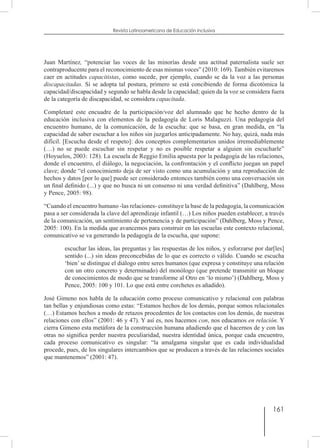 161
Revista Latinoamericana de Educación Inclusiva
Juan Martínez, “potenciar las voces de las minorías desde una actitud paternalista suele ser
contraproducente para el reconocimiento de esas mismas voces” (2010: 169). También evitaremos
caer en actitudes capacitistas, como sucede, por ejemplo, cuando se da la voz a las personas
discapacitadas. Si se adopta tal postura, primero se está concibiendo de forma dicotómica la
capacidad/discapacidad y segundo se habla desde la capacidad; quien da la voz se considera fuera
de la categoría de discapacidad, se considera capacitada.
Completaré este encuadre de la participación/voz del alumnado que he hecho dentro de la
educación inclusiva con elementos de la pedagogía de Loris Malaguzzi. Una pedagogía del
encuentro humano, de la comunicación, de la escucha: que se basa, en gran medida, en “la
capacidad de saber escuchar a los niños sin juzgarlos anticipadamente. No hay, quizá, nada más
difícil. [Escucha desde el respeto]: dos conceptos complementarios unidos irremediablemente
(…) no se puede escuchar sin respetar y no es posible respetar a alguien sin escucharle”
(Hoyuelos, 2003: 128). La escuela de Reggio Emilia apuesta por la pedagogía de las relaciones,
donde el encuentro, el diálogo, la negociación, la confrontación y el conflicto juegan un papel
clave; donde “el conocimiento deja de ser visto como una acumulación y una reproducción de
hechos y datos [por lo que] puede ser considerado entonces también como una conversación sin
un final definido (...) y que no busca ni un consenso ni una verdad definitiva” (Dahlberg, Moss
y Pence, 2005: 98).
“Cuando el encuentro humano -las relaciones- constituye la base de la pedagogía, la comunicación
pasa a ser considerada la clave del aprendizaje infantil (…) Los niños pueden establecer, a través
de la comunicación, un sentimiento de pertenencia y de participación” (Dahlberg, Moss y Pence,
2005: 100). En la medida que avancemos para construir en las escuelas este contexto relacional,
comunicativo se va generando la pedagogía de la escucha, que supone:
escuchar las ideas, las preguntas y las respuestas de los niños, y esforzarse por dar[les]
sentido (...) sin ideas preconcebidas de lo que es correcto o válido. Cuando se escucha
‘bien’ se distingue el diálogo entre seres humanos (que expresa y constituye una relación
con un otro concreto y determinado) del monólogo (que pretende transmitir un bloque
de conocimientos de modo que se transforme al Otro en ‘lo mismo’) (Dahlberg, Moss y
Pence, 2005: 100 y 101. Lo que está entre corchetes es añadido).
José Gimeno nos habla de la educación como proceso comunicativo y relacional con palabras
tan bellas y enjundiosas como estas: “Estamos hechos de los demás, porque somos relacionales
(…) Estamos hechos a modo de retazos procedentes de los contactos con los demás, de nuestras
relaciones con ellos” (2001: 46 y 47). Y así es, nos hacemos con, nos educamos en relación. Y
cierra Gimeno esta metáfora de la construcción humana añadiendo que el hacernos de y con las
otras no significa perder nuestra peculiaridad, nuestra identidad única, porque cada encuentro,
cada proceso comunicativo es singular: “la amalgama singular que es cada individualidad
procede, pues, de los singulares intercambios que se producen a través de las relaciones sociales
que mantenemos” (2001: 47).
 