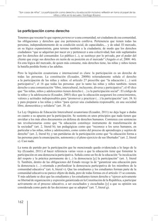 162
“Son cosas de niños”. La participación como derecho y la educación inclusiva: reflexión en torno al papel de las
niñas y niños en la escuela / Santiago Rosano
La participación como derecho
Tenemos que rescatar lo que supone pertenecer a una comunidad, ser ciudadana de esa comunidad,
las obligaciones y derechos que esa pertenencia conlleva. Pertenencia que tienen todas las
personas, independientemente de su condición social, de capacidades,... y de edad. El mercado,
en su lógica expansionista, gana terreno también a la ciudadanía; de modo que los derechos
ciudadanos “que se adquirían por nacer en y pertenecer a una colectividad, han sido suplantados
por los derechos del consumidor. Lo público (...), se sustituye por lo privado, por el poder del
cliente que exige sus derechos en razón de su posición en el mercado” (Angulo et al, 2008: 44).
En esta lógica del mercado, de quien más consume, más derechos tiene, las niñas y niños tienen
la batalla perdida frente a las adultas.
Pero la legislación ecuatoriana e internacional es clara: la participación es un derecho de
todas las personas. La constitución (Ecuador, 2008b) reiteradamente señala el derecho
a la participación de las niñas y niños: el artículo 27 prescribe que “la educación (…) será
participativa”; el 16 que todas las personas -por lo tanto las niñas y niños también- tienen
derecho a una comunicación “libre, intercultural, incluyente, diversa y participativa”; el 45 dice
que “las niñas, niños y adolescentes tienen derecho (…) a la participación social”. El código de
la niñez y la adolescencia (Ecuador, 2003) dice que la educación asegurará los conocimientos,
valores y actitudes indispensables para “promover y practicar (…) la participación” (art. 38. b)
y para preparar a las niñas y niños “para ejercer una ciudadanía responsable, en una sociedad
libre, democrática y solidaria” (art. 38. d).
La Ley Orgánica de Educación Intercultural ecuatoriana (Ecuador, 2011) no deja lugar a dudas
en cuanto a su apuesta por la participación. Se sustenta en unos principios que nada tienen que
envidiar a los más altos documentos en defensa de derechos humanos. Comienza con sentencias
tan revolucionarias como que “la educación constituye instrumento de transformación de
la sociedad” (art. 2, literal b); tan pedagógicas como que “reconoce a los seres humanos, en
particular a las niñas, niños y adolescentes, como centro del proceso de aprendizajes y sujetos de
derecho” (art. 2, literal b); y tan partidarias de la participación como que “la educación forma a
las personas para la emancipación, autonomía y el pleno ejercicio de sus libertades” (art. 2, literal
c). Casi nada.
La toma de partido por la participación que he mencionado queda evidenciada a lo largo de la
ley (Ecuador, 2011) al hacer referencia varias veces a que la educación tiene que fomentar la
participación en una democracia participativa. Señala como un fin de la educación “la inculcación
del respeto y la práctica permanente de (...) la democracia [y] la participación” (art. 3, literal
l). También, dentro de las obligaciones del Estado recoge la de “garantizar una educación para
la democracia (…) orientada a profundizar la democracia participativa de los miembros de la
comunidad educativa” (art. 6, literal v). Que las estudiantes y los estudiantes forman parte de la
comunidad educativa no parece objeto de duda, pero de todas formas en el artículo 15 se constata.
Y más adelante se dice que las estudiantes y los estudiantes tienen derecho a “ejercer activamente
su libertad de organización y expresión garantizada en la Constitución de la República, a participar
activamente en el proceso educativo, a ser escuchados y escuchadas [y] a que su opinión sea
considerada como parte de las decisiones que se adopten” (art. 7, literal g).
 