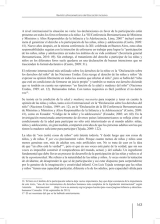 163
Revista Latinoamericana de Educación Inclusiva
A nivel internacional la situación no varía: las declaraciones en favor de la participación están
presentes en todos los foros referentes a la niñez. La “III Conferencia Iberoamericana de Ministras
y Ministros y Altos Responsables de la Infancia y la Adolescencia, Lima, 2001” incluyó como
meta el garantizar el derecho a la participación de las niñas, niños y adolescentes (Castro, 2009:
41). Nueve años después, en la misma conferencia -la XII- celebrada en Buenos Aires, estas altas
responsabilidades seguían con la intención de esforzarse en trabajar para lograr la “participación
de los niños, niñas y adolescentes en todos los ámbitos de su vida cotidiana” (Secretaría general
iberoamericana, 2010: 49). Sin embargo, el tratamiento del derecho a participar de las niñas y
niños en los diferentes foros suele quedarse en una declaración de buenas intenciones que no
trascienden lo formal-declarativo (Castro, 2009: 31).
El referente internacional más utilizado sobre los derechos de la niñez es la “Declaración sobre
los derechos del niño” de las Naciones Unidas. Ésta recoge el derecho de las niñas y niños “de
expresar su opinión libremente en todos los asuntos que afectan al niño”, pero se habla del “niño
que esté en condiciones de formarse un juicio propio” y también se matiza ese derecho diciendo
que se tendrán en cuenta sus opiniones “en función de la edad y madurez del niño” (Naciones
Unidas, 1989: art. 12). Demasiadas trabas. Con tantos requisitos es fácil justificar el no darles
voz16
.
Se insiste en la condición de la edad y madurez necesaria para respetar y tener en cuenta la
opinión de las niñas y niños, tanto a nivel internacional: en la “Declaración sobre los derechos del
niño” (Naciones Unidas, 1989: art. 12), en la “Declaración de la III Conferencia Iberoamericana
de Ministras y Ministros y Altos Responsables de la Infancia y la Adolescencia” (Castro, 2009:
41), como en Ecuador: “Código de la niñez y la adolescencia” (Ecuador, 2003: art. 60). En la
investigación mencionada anteriormente de diversos países latinoamericanos se refleja cómo el
condicionante de la edad para participar no sólo está interiorizado en el mundo adulto: niñas,
niños y adolescentes, en gran medida, comparten esta idea de que las personas adultas son las que
tienen la madurez suficiente para participar (Tejada, 2009: 122).
La idea de “son (solo) cosas de niños” está latente todavía. Y desde luego que son cosas de
niños, y de niñas. Y por eso precisamente valen. Porque cuanto menos de niñas y niños sean
menos genuinas son, más de adultas son, más artificiales son. No se trata de caer en la idea
de que “en ellos está la verdad”17
, pero sí que en sus voces está parte de la verdad, que sin sus
voces es imposible construir el rompecabezas del mundo, actual, y del soñado. Un ingrediente
fundamental que debe llevar un proceso de desarrollo de la participación de las niñas y niños es el
de la espontaneidad. Me refiero a la naturalidad de las niñas y niños. A veces siento la tentación
de olvidarme, de desaprender lo que sé de participación y así estar dispuesto para sorprenderme
por lo genuino de la imaginación y creatividad infantil. Con Luis Tejada sostengo que las niñas
y niños “tienen una capacidad particular, diferente a la de los adultos, pero capacidad válida para
16  Si bien en el ámbito de la participación todavía deja vacíos importantes, hay que dejar constancia de la importancia
de este texto, “uno de los instrumentos de derechos humanos más completos de la legislación internacional” según
Amnistía Internacional (http://www.es.amnesty.org/es/grupos-locales/pais-vasco/paginas/infancia-y-derechos-
humanos/ Consulta: 10 de septiembre de 2011).
17  El ser rusoniano del que se ha hablado anteriormente.
 