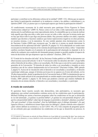 164
“Son cosas de niños”. La participación como derecho y la educación inclusiva: reflexión en torno al papel de las
niñas y niños en la escuela / Santiago Rosano
participar y contribuir en las diferentes esferas de la realidad” (2009: 132). Afirma que un aspecto
que limita la participación estudiantil es la tendencia a imitar a las adultas o subordinarse a su
opinión (2009: 124); yo pienso que es el principal aspecto que limita la participación infantil18
.
Al condicionante recurrente de la edad necesaria para participar Elvira Figueroa lo llama
“restricciones subjetivas” (2009: 8). Parece como si el ser niña o niño representara una señal de
alarma ante la cual hubiera que estar especialmente alerta. Es entendible que no se trata de realizar
todo aquello que diga una niña o niño; pero no por ser niña o niño, sino por la misma razón que
no hay que hacer todo lo que diga una persona adulta. Hay personas adultas con edad y supuesta
madurez que decimos y hacemos sandeces que tienen repercusiones negativas en otras personas,
en nosotras mismas, o en la naturaleza. En este sentido apuntan otras declaraciones como la
de Naciones Unidas (2009) que reconocen que “la edad en sí misma no puede determinar la
trascendencia de las opiniones del niño” (párrafo 29, página 11). Ni la edad puede ser usada como
excusa para no introducir mejoras en los sistemas de participación de las niñas y niños: “emprender
cambios escolares basados en el aumento de la participación del alumnado no depende ni de la
edad ni de cualquier otra condición del alumnado porque siempre es posible ampliar el espacio de
toma de decisiones del que disponen o que les cedemos” (Susinos, 2009: 131).
El “Comité de los derechos del niño” de las Naciones Unidas publicó en 2009 un documento con
observaciones acerca del artículo 12 de la “Convención sobre los derechos del niño”, el que habla
sobre el derecho de las niñas y niños a ser escuchados. De él dice que es uno de los cuatro principios
generales de la Convención: “El derecho de todos los niños a ser escuchados y tomados en serio
constituye uno de los valores fundamentales de la Convención” (Naciones Unidas, 2009: párrafo
2, página 5). Acerca de la vinculación entre el derecho a ser escuchadas y escuchados y el derecho
a participar señala que, aunque el término participación no aparece en el texto del artículo, en los
20 años transcurridos, desde la aprobación de la Convención hasta el 2009, la interpretación que se
ha hecho del citado artículo lo ha conceptualizado en sentido amplio como participación (Naciones
Unidas, 2009: párrafo 3, página 5). De forma que podemos concluir que estamos hablando de
elementos de un mismo derecho: el derecho a ser escuchadas y escuchados y a participar.
A modo de conclusión
Si queremos hacer nuestra escuela más democrática, más participativa, es necesario que
adoptemos una actitud cuestionadora continua acerca de las condiciones para la participación.
Michael Fielding nos anima a hacernos preguntas sobre las condiciones en las que se desarrolla
la voz del alumnado: ¿A quiénes se permite hablar? ¿A quiénes les está permitido dirigirse? ¿De
qué les está permitido hablar? ¿Qué tipo de lenguaje es permitido y alentado? ¿Quiénes escuchan?
¿Por qué escuchan? ¿Cómo escuchan? ¿Son las habilidades para el diálogo alentadas? ¿En qué
espacios (físicos y metafóricos) tienen lugar estos los diálogos? ¿Quién controla estos espacios?
¿Qué valores definen su existencia y su uso? (2011: 40 y 41). Este conjunto de preguntas quiere
ser un estímulo para que consideremos las condiciones en las que se desarrolla ese proceso, lo
18  Al respecto es interesante un artículo de Diana Milstein en el que habla de la necesidad de dejar “que emerja una
realidad que se distancia y, a veces, desafía la visión convencional establecida” (Milstein, 2006: 51), que es la adulta.
 