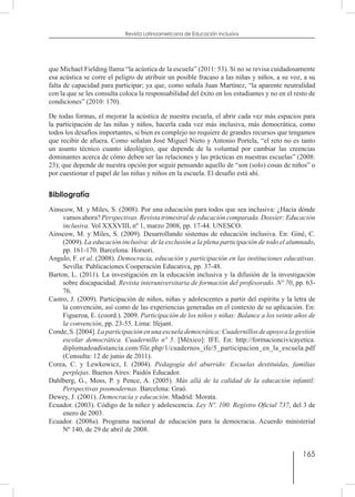 165
Revista Latinoamericana de Educación Inclusiva
que Michael Fielding llama “la acústica de la escuela” (2011: 53). Si no se revisa cuidadosamente
esa acústica se corre el peligro de atribuir un posible fracaso a las niñas y niños, a su voz, a su
falta de capacidad para participar; ya que, como señala Juan Martínez, “la aparente neutralidad
con la que se les consulta coloca la responsabilidad del éxito en los estudiantes y no en el resto de
condiciones” (2010: 170).
De todas formas, el mejorar la acústica de nuestra escuela, el abrir cada vez más espacios para
la participación de las niñas y niños, hacerla cada vez más inclusiva, más democrática, como
todos los desafíos importantes, si bien es complejo no requiere de grandes recursos que tengamos
que recibir de afuera. Como señalan José Miguel Nieto y Antonio Portela, “el reto no es tanto
un asunto técnico cuanto ideológico, que depende de la voluntad por cambiar las creencias
dominantes acerca de cómo deben ser las relaciones y las prácticas en nuestras escuelas” (2008:
23); que depende de nuestra opción por seguir pensando aquello de “son (solo) cosas de niños” o
por cuestionar el papel de las niñas y niños en la escuela. El desafío está ahí.
Bibliografía
Ainscow, M. y Miles, S. (2008). Por una educación para todos que sea inclusiva: ¿Hacia dónde
vamos ahora? Perspectivas. Revista trimestral de educación comparada. Dossier: Educación
inclusiva. Vol XXXVIII, nº 1, marzo 2008, pp. 17-44. UNESCO.
Ainscow, M. y Miles, S. (2009). Desarrollando sistemas de educación inclusiva. En: Giné, C.
(2009). La educación inclusiva: de la exclusión a la plena participación de todo el alumnado,
pp. 161-170. Barcelona: Horsori.
Angulo, F. et al. (2008). Democracia, educación y participación en las instituciones educativas.
Sevilla: Publicaciones Cooperación Educativa, pp. 37-48.
Barton, L. (2011). La investigación en la educación inclusiva y la difusión de la investigación
sobre discapacidad. Revista interuniversitaria de formación del profesorado. Nº 70, pp. 63-
76.
Castro, J. (2009). Participación de niños, niñas y adolescentes a partir del espíritu y la letra de
la convención, así como de las experiencias generadas en el contexto de su aplicación. En:
Figueroa, E. (coord.). 2009. Participación de los niños y niñas: Balance a los veinte años de
la convención, pp. 23-55. Lima: Ifejant.
Conde,S.[2004].Laparticipaciónenunaescuelademocrática:Cuadernillosdeapoyoalagestión
escolar democrática. Cuadernillo nº 5. [México]: IFE. En: http://formacioncivicayetica.
diplomadoadistancia.com/file.php/1/cuadernos_ife/5_participacion_en_la_escuela.pdf
(Consulta: 12 de junio de 2011).
Corea, C. y Lewkowicz, I. (2004). Pedagogía del aburrido: Escuelas destituidas, familias
perplejas. Buenos Aires: Paidós Educador.
Dahlberg, G., Moss, P. y Pence, A. (2005). Más allá de la calidad de la educación infantil:
Perspectivas posmodernas. Barcelona: Graó.
Dewey, J. (2001). Democracia y educación. Madrid: Morata.
Ecuador. (2003). Código de la niñez y adolescencia. Ley Nº. 100. Registro Oficial 737, del 3 de
enero de 2003.
Ecuador. (2008a). Programa nacional de educación para la democracia. Acuerdo ministerial
Nº 140, de 29 de abril de 2008.
 