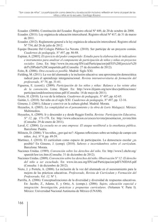 166
“Son cosas de niños”. La participación como derecho y la educación inclusiva: reflexión en torno al papel de las
niñas y niños en la escuela / Santiago Rosano
Ecuador. (2008b). Constitución del Ecuador. Registro oficial Nº 449, de 20 de octubre de 2008.
Ecuador. (2011). Ley orgánica de educación intercultural. Registro oficial Nº 417, de 31 de marzo
de 2011.
Ecuador. (2012). Reglamento general a la ley orgánica de educación intercultural. Registro oficial
Nº 754, del 26 de julio de 2012.
Equipo Docente Del Colegio Público La Navata. (2010). Ser partícipe de un proyecto común.
Cuadernos de pedagogía, Nº 407, pp. 86-88.
Espinar,A. [2003]. El ejercicio del poder compartido: Estudio para la elaboración de indicadores
e instrumentos para analizar el componente de participación de niños y niñas en proyectos
sociales: Lima. En: http://www.iin.oea.org/IIN/cad/Participacion/pdf/El%20Ejercicio%20
del%20Poder%20Compartido.pdf (Consulta: 27 de diciembre de 2012).
Feito, R. (2006). Otra escuela es posible. Madrid: Siglo XXI.
Fielding, M. (2011). La voz del alumnado y la inclusión educativa: una aproximación democrática
radical para el aprendizaje intergeneracional. Revista interuniversitaria de formación del
profesorado, Nº 70, pp. 31-61.
Figueroa, E. (coord.). (2009). Participación de los niños y niñas: Balance a los veinte años
de la convención. Lima: Ifejant. En: http://www.ifejants.org/new/docs/publicaciones/
participaciondelosninosyninas.pdf (Consulta: 14 de mayo de 2011).
Freire, H. (2010). La voz de la infancia. Cuadernos de pedagogía, Nº 407, pp. 62-65.
Gaitán, L. (2010). Ser niño en el siglo XXI. Cuadernos de pedagogía, Nº 407, pp. 12-16.
Gimeno, J. (2001). Educar y convivir en la cultura global. Madrid: Morata.
Hoyuelos, A. (2003). La complejidad en el pensamiento y la obra de Loris Malaguzzi. México:
Multimedios.
Hoyuelos, A. (2009). Ir y descender a y desde Reggio Emilia. Revista: Participación Educativa,
Nº 12, pp. 171-178. En: http://www.educacion.es/cesces/revista/presentacion_revista.htm
(Consulta: 29 de enero de 2011).
Laval, C. (2004). La escuela no es una empresa: El ataque neoliberal a la enseñanza pública.
Barcelona: Paidós.
Milstein, D. (2006). Y los niños, ¿por qué no?: Algunas reflexiones sobre un trabajo de campo con
niños. Avá, Nº 9, pp. 49-59.
Martínez, J. (2010). El currículum como espacio de participación. La democracia escolar ¿es
posible? En Gimeno, J. (comp). (2010). Saberes e incertidumbres sobre el currículum.
Barcelona: Morata.
Naciones Unidas. (1989). Convención sobre los derechos del niño. En: http://www2.ohchr.org/
spanish/law/crc.htm (Consulta: 31 de diciembre de 2012).
Naciones Unidas. (2009). Convención sobre los derechos del niño. Observación Nº 12: El derecho
del niño a ser escuchado. En: www.iin.oea.org/IIN/cad/Participacion/pdf/UNIDAS.pdf
(Consulta: 1 de diciembre de 2012).
Nieto, J. y Portela, A. (2008). La inclusión de la voz del alumnado en el asesoramiento para la
mejora de las prácticas educativas. Profesorado, Revista de Currículum y Formación del
Profesorado, Vol. 12, Nº 1.
Parrilla, A. (2006). Conceptualizaciones de la diversidad y diversidad de respuestas educativas.
En: Jacobo, Z., Adame, E. y Ortiz, A. (comps.). (2006). Sujeto, educación especial e
integración: Investigación, prácticas y propuestas curriculares. (Volumen V. Parte I).
México: Universidad Nacional Autónoma de México (UNAM).
 