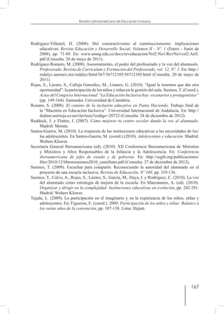 167
Revista Latinoamericana de Educación Inclusiva
Rodríguez-Villamil, H. (2008). Del constructivismo al construccionismo: implicaciones
educativas. Revista Educación y Desarrollo Social, Volumen II - Nº. 1 (Enero - Junio de
2008), pp. 71-89. En: www.umng.edu.co/docs/reveducacion/Vol2.No1/RevNo1vol2.Art5.
pdf (Consulta: 20 de mayo de 2011).
Rodríguez-Romero, M. (2008). Asesoramiento, el poder del profesorado y la voz del alumnado.
Profesorado, Revista de Currículum y Formación del Profesorado, vol. 12, Nº. 1. En: http://
redalyc.uaemex.mx/redalyc/html/567/56712105/56712105.html (Consulta: 20 de mayo de
2011).
Rojas, S., Lázaro, S., Calleja González, M., Linares, G. (2010). “Igual le tenemos que dar otra
oportunidad”: la participación de los niños y niñas en la gestión del aula. Susinos, T. (Coord.),
Actas del Congreso Internacional “La Educación Inclusiva hoy: escenarios y protagonistas”
(pp. 149-164). Santander, Universidad de Cantabria.
Rosano, S. (2008). El camino de la inclusión educativa en Punta Hacienda. Trabajo final de
la “Maestría en Educación Inclusiva”. Universidad Internacional de Andalucía. En: http://
dialnet.unirioja.es/servlet/tesis?codigo=20722 (Consulta: 24 de diciembre de 2012).
Rudduck, J. y Flutter, J. (2007). Cómo mejorar tu centro escolar dando la voz al alumnado.
Madrid: Morata.
Santos-Guerra, M. (2010). La respuesta de las instituciones educativas a las necesidades de los/
las adolescentes. En Santos-Guerra, M. (coord.) (2010). Adolescentes y educación. Madrid:
Wolters Kluwer.
Secretaría General Iberoamericana (ed). (2010). XII Conferencia Iberoamericana de Ministras
y Ministros y Altos Responsables de la Infancia y la Adolescencia. En: Conferencia
iberoamericana de jefes de estado y de gobierno. En: http://segib.org/publicaciones/
files/2010/12/libroreuniones2010_castellano.pdf (Consulta: 27 de diciembre de 2012).
Susinos, T. (2009). Escuchar para compartir. Reconociendo la autoridad del alumnado en el
proyecto de una escuela inclusiva. Revista de Educación, Nº 349, pp. 119-136.
Susinos, T., Calvo, A., Rojas, S., Lázaro, S., García, M., Haya, I. y Rodríguez, C. (2010). La voz
del alumnado como estrategia de mejora de la escuela. En Manzanares, A. (ed). (2010).
Organizar y dirigir en la complejidad: Instituciones educativas en evolución, pp. 282-291.
Madrid: Wolters Kluwer.
Tejada, L. (2009). La participación en el imaginario y en la experiencia de los niños, niñas y
adolescentes. En: Figueroa, E. (coord.). 2009. Participación de los niños y niñas: Balance a
los veinte años de la convención, pp. 107-138. Lima: Ifejant.
 