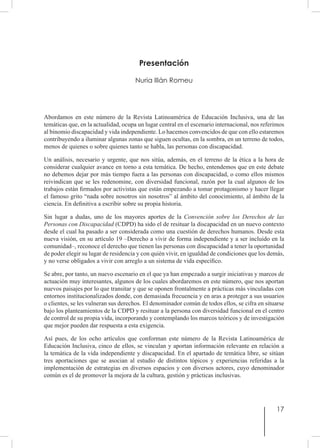 17
Presentación
Nuria Illán Romeu
Abordamos en este número de la Revista Latinoamérica de Educación Inclusiva, una de las
temáticas que, en la actualidad, ocupa un lugar central en el escenario internacional, nos referimos
al binomio discapacidad y vida independiente. Lo hacemos convencidos de que con ello estaremos
contribuyendo a iluminar algunas zonas que siguen ocultas, en la sombra, en un terreno de todos,
menos de quienes o sobre quienes tanto se habla, las personas con discapacidad.
Un análisis, necesario y urgente, que nos sitúa, además, en el terreno de la ética a la hora de
considerar cualquier avance en torno a esta temática. De hecho, entendemos que en este debate
no debemos dejar por más tiempo fuera a las personas con discapacidad, o como ellos mismos
reivindican que se les redenomine, con diversidad funcional, razón por la cual algunos de los
trabajos están firmados por activistas que están empezando a tomar protagonismo y hacer llegar
el famoso grito “nada sobre nosotros sin nosotros” al ámbito del conocimiento, al ámbito de la
ciencia. En definitiva a escribir sobre su propia historia.
Sin lugar a dudas, uno de los mayores aportes de la Convención sobre los Derechos de las
Personas con Discapacidad (CDPD) ha sido el de resituar la discapacidad en un nuevo contexto
desde el cual ha pasado a ser considerada como una cuestión de derechos humanos. Desde esta
nueva visión, en su artículo 19 –Derecho a vivir de forma independiente y a ser incluido en la
comunidad–, reconoce el derecho que tienen las personas con discapacidad a tener la oportunidad
de poder elegir su lugar de residencia y con quién vivir, en igualdad de condiciones que los demás,
y no verse obligados a vivir con arreglo a un sistema de vida específico.
Se abre, por tanto, un nuevo escenario en el que ya han empezado a surgir iniciativas y marcos de
actuación muy interesantes, algunos de los cuales abordaremos en este número, que nos aportan
nuevos paisajes por lo que transitar y que se oponen frontalmente a prácticas más vinculadas con
entornos institucionalizados donde, con demasiada frecuencia y en aras a proteger a sus usuarios
o clientes, se les vulneran sus derechos. El denominador común de todos ellos, se cifra en situarse
bajo los planteamientos de la CDPD y resituar a la persona con diversidad funcional en el centro
de control de su propia vida, incorporando y contemplando los marcos teóricos y de investigación
que mejor pueden dar respuesta a esta exigencia.
Así pues, de los ocho artículos que conforman este número de la Revista Latinoamérica de
Educación Inclusiva, cinco de ellos, se vinculan y aportan información relevante en relación a
la temática de la vida independiente y discapacidad. En el apartado de temática libre, se sitúan
tres aportaciones que se asocian al estudio de distintos tópicos y experiencias referidas a la
implementación de estrategias en diversos espacios y con diversos actores, cuyo denominador
común es el de promover la mejora de la cultura, gestión y prácticas inclusivas.
 