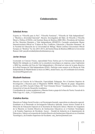 171
Colaboradores
Soledad Arnau
Experta en “Filosofía para la Paz”, “Filosofía Feminista”, “Filosofía de Vida Independiente”
y “Bioética y diversidad funcional”. Becaria -Investigadora del Dpto. de Filosofía y Filosofía
Moral y Política (UNED) y del Instituto Borja de Bioética (IBB-URL). Presidenta del Instituto
de  Paz, Derechos Humanos y Vida Independiente (IPADEVI). Cursando actualmente Master
Interuniversitario Oficial en “Cultura de Paz, Conflictos, Educación y Derechos Humanos” de
la Facultad de Educación de la Universidad de Málaga. Master (online) Universitario Oficial
Europeo en “Bioética” 9a. Ed. (2011-2013), del Institut Borja de Bioètica (IBB) de la Universitat
Ramon Llull. pazydiversidad@derechoshumanosya.org
Javier Arroyo
Licenciado en Ciencias Físicas, especialidad Física Teórica por la Universidad Autónoma de
Madrid He trabajado en el ámbito de la consultoria tecnológica en empresas como CapGemini
e IBM Soy miembro del Foro de Vida Independiente y Divertad así como de la junta directiva
de la Red Europea de Vida Independiente (ENIL). Participo como usuario en la Oficina de Vida
Independiente de Madrid desde su inicio en 2006 y, desde Enero, soy el Coordinador de la misma.
Javarrmen49@gmail.com
Elizabeth Barbosa
Maestría en Ciencias de la Educación. Especialidad: Pedagogía. Por el Instituto Superior de
Investigación y Docencia para el Magisterio ISIDM. México. Maestra de grupo. Integradora
de niños con NEE, Escuela Urbana 180 “José Clemente Orozco” Guadalajara, Jalisco. Asesora
General de la Línea de Desarrollo Académico.
Coordinadora de eventos académicos y Maestra frente a grupo de la línea de Teoría. Escuela de la
Niña Ciega A.C. elybc_1112@hotmail.com
Catalina Barrios
Maestría en Trabajo Social Escolar y en Psicoterapia Guestalt, especialista en educación especial.
Estudiante en el Doctorado en Investigación Educativa Aplicada. Asesor técnico Estatal de la
Dirección de Educación Especial en la Secretaria de Educación Jalisco. Maestro de Asignatura
de la Maestría en Gestión Directiva de Instituciones Educativas en el Instituto Tecnológico
y de Estudios Superiores de Occidente. Asesor – Sinodal de titulación en el departamento de
Educación y Valores en la maestría de Gestión Directiva de Instituciones Educativas en el Instituto
Tecnológico y de Estudios Superiores de Occidente. caty_barrios@hotmail.com
 