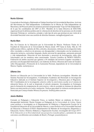 172
Revista Latinoamericana de Educación Inclusiva
Nuria Gómez
Licenciada en Sociología y Diplomada en Trabajo Social por la Universidad de Barcelona.Activista
del Movimiento de Vida Independiente. Cofundadora de la Oficina de Vida Independiente de
Barcelona y del Proyecto piloto de asistencia personal autogestionada “Cap a la Vida Independent”,
de la que fue coordinadora del 2007 al 2011. Miembro de la Junta Directiva de SOLCOM, 
organización por la defensa jurídica ante la vulneración de derechos de las personas con diversidad
funcional. Participa en  seminarios, jornadas y todo tipo de actos que promueven una visión de la
diversidad funcional como una cuestión de derechos humanos. nuriagjbcn@gmail.com
Nuria Illan
Dra. En Ciencias de la Educación por la Universidad de Murcia. Profesora Titular de la
Facultad de Educación de la Universidad de Murcia desde 1987 hasta la fecha. Más de 150
publicaciones (libros, capítulos de libro, artículos, documentos, informes de investigación) todos
ellos vinculados a colectivos de personas con discapacidad y relacionados con las temáticas de
educación inclusiva, curriculum integrado, diseño universal de aprendizaje, autonomía personal
y vida independiente. Dirección de tesis doctorales y proyectos de investigación, todos ellos
relacionados con las temáticas antes mencionadas. Asesora Científica de DOWN ESPAÑA.
Federación de ámbito nacional que aglutina a 84 entidades del territorio Español vinculadas a
personas con discapacidad intelectual y con síndrome de Down. Directora del Centro de Estudios
sobre Discapacidad y Promoción de la Autonomía Personal, dependiente de la Universidad de
Murcia. España. nuriair@um.es
Liliana Lira
Doctora en Educación por la Universidad de la Salle. Profesora investigadora. Miembro del
Sistema Nacional de Investigadores. Coordinadora Académica del Doctorado en Investigación
Educativa Aplicada en el Instituto Superior de Investigación y Docencia para el Magisterio.
SEJ. Coordinadora de la investigación colectiva sobre la convivencia escolar en el sistema de
educación básica, de la cual se desprende el artículo propuesto. Investigadora en Estrategias
para la formación de competencias de convivencia y vida en sociedad en sistemas de educación
básica con intervención en el aula e institución. Tácticas para abatir la violencia escolar.(proyecto
financiado por Conacyt-fondos Mixtos) En proceso. liralili@yahoo.com.mx
Jesús Molina
Formado en Pedagogía y Educación Física, es también Máster en síndrome de Down y
discapacidad intelectual. Doctor Europeo en Pedagogía de la Universidade de Lisboa. Ejerce
como profesor e investigador en el Departamento de Didáctica y Organización Escolar de la
Facultad de Educación de la Universidad de Murcia y como Profesor en la Universidad Nacional
de Educación a Distancia (UNED -Departamentos de Métodos de Investigación, Diagnóstico y
Educación; Teoría e Historia; Didáctica y Organización Escolar). investigador del Grupo E073-
04 de Educación en la Diversidad desde una perspectiva transdisciplinar, y promotor de varios
convenios con diferentes universidades de Brasil y Portugal. jesusmol@um.es
 