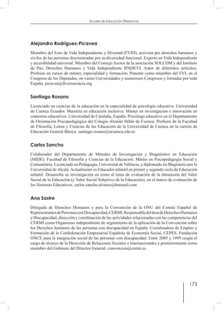 173
Escuela de Educación Diferencial
Alejandro Rodríguez-Picavea
Miembro del Foro de Vida Independiente y Divertad (FVID), activista pro derechos humanos y
civiles de las personas discriminadas por su diversidad funcional. Experto en Vida Independiente
y accesibilidad universal. Miembro del Consejo Asesor de la asociación SOLCOM y del Instituto
de Paz, Derechos Humanos y Vida Independiente IPADEVI. Autor de diferentes artículos;
Profesor en cursos de máster, especialidad y formación; Ponente como miembro del FVI, en el
Congreso de los Diputados, en varias Universidades y numerosos Congresos y Jornadas por toda
España. picavea@diversocracia.org
Santiago Rosano
Licenciado en ciencias de la educación en la especialidad de psicología educativa. Universidad
de Cuenca Ecuador. Maestría en educación inclusiva. Master en investigación e innovación en
contextos educativos. Universidad de Cataluña, España. Psicólogo educativo en el Departamento
de Orientación Psicopedagógica del Colegio Alemán Stihle de Cuenca. Profesor de la Facultad
de Filosofía, Letras y Ciencias de las Educación de la Universidad de Cuenca en la carrera de
Educación General Básica. santiago.rosano@ucuenca.edu.ec
Carlos Sancho
Colaborador del Departamento de Métodos de Investigación y Diagnóstico en Educación
(MIDE). Facultad de Filosofía y Ciencias de la Educación. Máster en Psicopedagogía Social y
Comunitaria; Licenciado en Pedagogía, Universitat de València, y diplomado en Magisterio por la
Universidad de Alcalá. Actualmente es Educador infantil en primer y segundo ciclo de Educación
infantil. Desarrolla su investigación en torno al tema de evaluación de la dimensión del Valor
Social de la Educación (y Valor Social Subjetivo de la Educación), en el marco de evaluación de
los Sistemas Educativos. carlos.sancho.alvarez@hotmail.com
Ana Sastre
Delegada de Derechos Humanos y para la Convención de la ONU del Comité Español de
RepresentantesdePersonasconDiscapacidad,CERMI.ResponsabledeláreadeDerechosHumanos
y Discapacidad, dirección y coordinación de las actividades relacionadas con las competencias del
CERMI como Organismo independiente de seguimiento de la aplicación de la Convención sobre
los Derechos humanos de las personas con discapacidad en España. Coordinadora de Empleo y
Formación de la Confederación Empresarial Española de Economía Social, CEPES. Fundación
ONCE para la integración social de las personas con discapacidad. Entre 2005 y 1999 ocupa el
cargo de técnico de la Dirección de Relaciones Sociales e Internacionales y posteriormente como
miembro del Gabinete del Director General. convencion@cermi.es
 
