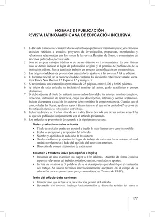 177
NORMAS DE PUBLICACIÓN
REVISTA LATINOAMERICANA DE EDUCACIÓN INCLUSIVA
1.	 LaRevistaLatinoamericanadeEducaciónInclusivapublicaenformatoimpresoyelectrónico
artículos referidos a estudios, proyectos de investigación, propuestas, experiencias y
reflexiones relacionadas con los temas de la revista. Reseñas de libros, o comentarios de
artículos publicados por la revista.
2.	 Sólo se aceptan trabajos inéditos o de escasa difusión en Latinoamérica. En este último
caso se deberá indicar el lugar de publicación original y el permiso de publicación de la
institución editora. No se admitirán trabajos en proceso de publicación en otras revistas.
3.	 Los originales deben ser presentados en español y ajustarse a las normas APA de edición.
4.	 El formato general de la publicación debe contener los siguientes referentes: tamaño carta,
letra Times New Roman 12, Espacio 1.5 y margen 3.
5.	 Se recomienda una extensión aproximada de 25 páginas, entre 6.000 y 8.000 palabras.
6.	 Al inicio de cada artículo, se incluirá el nombre del autor, grado académico y correo
electrónico.
7.	 Se debe adjuntar el título del artículo junto con los datos del o los autores: nombre completo,
dirección, institución de referencia, cargo que desempeñan, teléfono y correo electrónico.
Indicar claramente a cuál de los autores debe remitirse la correspondencia. Cuando sea el
caso, señalar las Becas, ayudas o soporte financiero con el que se ha contado (Proyectos de
Investigación) para la subvención del trabajo.
8.	 Incluir un breve curriculum vitae de seis a diez líneas de cada uno de los autores con el fin
de que sea publicado conjuntamente con el artículo presentado.
9.	 Los artículos se presentarán de acuerdo a la siguiente estructura:
Orden y estructura de los artículos
•	 Título de artículo escrito en español e inglés lo más ilustrativo y conciso posible
•	 Fecha de recepción y aceptación del artículo
•	 Nombre y apellidos de cada uno de los autores
•	 Grado académico y nombre del lugar de trabajo de cada uno de os autores, el cual
tendrá su referencia al lado del apellido del autor con asterisco.
•	 Dirección de correo electrónico de cada autor
Resumen y Palabras Clave (en español e inglés)
•	 Resumen de una extensión no mayor a 150 palabras. Describe de forma concisa
aspectos relevantes del trabajo, objetivo, sentido, resultados o aportes.
•	 Incluir un máximo de 5 palabras clave o descriptores que identifique el contenido
del trabajo. Se usarán términos internacionalmente aceptados en el campo de la
educación para expresar conceptos y contenidos (ver Tesauro de ERIC).
Texto del artículo debe contener:
•	 Introducción que refiere a la presentación general del artículo
•	 Desarrollo del artículo. Incluye fundamentación y discusión teórica del tema o
 