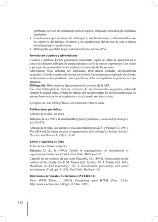 178
problema, revisión de la literatura sobre el aspecto estudiado, metodología empleada,
resultados.
•	 Conclusiones que resumen los hallazgos y sus limitaciones, relacionándolos con
los objetivos del trabajo, el interés y las aportaciones del mismo de cara a futuras
investigaciones y experiencias.
•	 Bibliografía que debe seguir estrictamente las normas APA.
Formato de cuadros y abreviaturas
Cuadros y gráficos: Deben presentarse numeradas según su orden de aparición en el
texto con números arábigos. Se emplearán para clarificar puntos importantes. Los títulos
o pies que las acompañen deben explicar el contenido de las mismas.
Abreviatura: Sólo deberán ser empleadas abreviaturas estándar universalmente
aceptadas. Cuando se pretenda acortar un término frecuentemente empleado en el texto,
la abreviatura correspondiente, entre paréntesis, debe acompañarse la primera vez que
aparezca.
Bibliografía: Debe seguirse rigurosamente las normas de la APA.
Las citas bibliográficas deberán extraerse de los documentos originales, indicando
siempre la página inicial y final del trabajo del cual proceden. Se mencionarán todos los
autores hasta seis, o los seis primeros y et al cuando son siete o más.
Ejemplos de citas bibliográficas correctamente referenciadas.
Publicaciones periódicas
Artículo de revista, un autor
Bekerian,D.A.(1992).Insearchofthetypicaleyewitness.AmericanPsychologist,
48, 574-576.
Artículo de revista, dos autores o más autoresKlimowski, R. y Palmer, S. (1993).
TheADAand the hiring process in organizations. Consulting Psychology Journal:
Practice and Research, 45(2), 10-36.
Libros y capítulos de libro
Referencias a libros completos
Bekerian, D. A., Jr. (1992). People in organizations: An introduction to
organizational behavior (3ª ed.). New York: McGraw-Hill.
Capítulo en un volumen de una serie Maccoby, E.E. (1992). Socialization in the
context of the family. En P. M. Musen (Ed. Serie) y M. J. Martin (Ed. Vol.).
Handbook of child psychology: Vol. 4. Socialization, personality, and social
development (3ª ed., pp. 1-101). New York: McGraw-Hill.
Referencias de Fuentes Electrónicas (INTERNET)
Sitios WWW Tilton, J. (1995). Composing good HTML (Vers. 2.0.6).
http://www.cs.cmu.edu/~tilt/cgh/ (13 Jan. 1997)
 