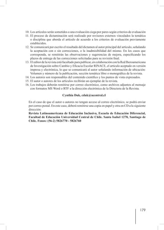 179
10.	Los artículos serán sometidos a una evaluación ciega por pares según criterios de evaluación
11.	El proceso de dictaminación será realizado por revisores externos vinculados la temática
o disciplina que aborda el artículo de acuerdo a los criterios de evaluación previamente
establecidos.
12.	Se comunicará por escrito el resultado del dictamen al autor principal del artículo, señalando
la aceptación con o sin correcciones, o la inadmisibilidad del mismo. En los casos que
corresponda, se remitirán las observaciones y sugerencias de mejora, especificando los
plazos de entrega de las correcciones solicitadas para su revisión final.
13.	Eleditordelarevistaestáfacultadoparapublicar,encolaboraciónconlaRedIberoamericana
de Investigación sobre Cambio y Eficacia Escolar RINACE, el artículo aceptado en versión
impresa y electrónica, lo que se comunicará al autor señalando información de ubicación:
Volumen y número de la publicación, sección temática libre o monográfica de la revista.
14.	Los autores son responsables del contenido científico y los puntos de vista expresados.
15.	El autor o autores de los artículos recibirán un ejemplar de la revista.
16.	Los trabajos deberán remitirse por correo electrónico, como archivos adjuntos al mensaje
con formatos MS Word o RTF a la dirección electrónica de la Directora de la Revista.
Cynthia Duk, cduk@ucentral.cl
En el caso de que el autor o autores no tengan acceso al correo electrónico, se podrá enviar
por correo postal. En este caso, deberá remitirse una copia en papel y otra en CD a la siguiente
dirección:
Revista Latinoamericana de Educación Inclusiva, Escuela de Educación Diferencial,
Facultad de Educación Universidad Central de Chile. Santa Isabel 1278, Santiago de
Chile. Fonos: (56-2) 5826770 - 5826760
 
