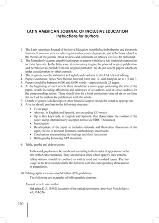 180
LATIN AMERICAN JOURNAL OF INCLUSIVE EDUCATION
Instructions for authors
1.	 The Latin American Journal of Inclusive Education is published in both print and electronic
formats. It contains articles referring to studies, research projects, and reflections related to
the themes of the journal. Book reviews and comments on articles will also be published.
2.	 The Journal only accepts unpublished papers or papers which have had limited dissemination
in Latin America. In the latter case, it is necessary to give the place of original publication
and permission to publish from the original publisher. We do not accept papers which are
under consideration by other journals.
3.	 The originals must be submitted in English and conform to the APA rules of editing.
4.	 Papers should use Times New Roman font and letter size 12, with margins set at 1.5 and 3.
5.	 Papers should be between 6,000 and 8,000 words – approximately 25 pages.
6.	 At the beginning of each article there should be a cover page containing the title of the
paper, details including affiliations and addresses of all authors, and an email address for
the corresponding author. There should also be a brief curriculum vitae of six to ten lines
for each of the authors for publication with the article.
7.	 Details of grants, scholarships or other financial support should be noted as appropriate.
8.	 Articles should conform to the following structure:
•	 Cover page
•	 Abstract, in English and Spanish, not exceeding 150 words
•	 Up to five keywords, in English and Spanish, that characterise the content of the
paper, using internationally accepted terms (see ERIC Thesaurus)
•	Introduction
•	 Development of the paper to includes rationale and theoretical discussion of the
topic, review of relevant literature, methodology, and results.
•	 Conclusions summarizing the findings and their limitations
•	 Bibliography following APA standards.
9.	 Table, graphs and abbreviations
Tables and graphs must be numbered according to their order of appearance in the
text with Arabic numerals. They should have titles which specify their content.
Abbreviations should be confined to widely used and standard terms. The first
usage in the text should contain the full term with the corresponding abbreviation
in parenthesis.
10.	Bibliographic citations should follow APA guidelines.
The following are examples of bibliographic citations.
	 Journal article, one author
Bekerian,D.A.(1992).Insearchofthetypicaleyewitness.AmericanPsychologist,
48, 574-576.
 