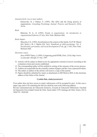 181
Journal article, two or more authors
Klimowski, R. y Palmer, S. (1993). The ADA and the hiring process in
organizations. Consulting Psychology Journal: Practice and Research, 45(2),
10-36.
Book
Bekerian, D. A., Jr. (1992). People in organizations: An introduction to
organizational behavior (3ª ed.). New York: McGraw-Hill.
Book chapter
Maccoby, E.E. (1992). Socialization in the context of the family. En P. M. Musen
(Ed. Serie) y M. J. Martin (Ed. Vol.). Handbook of child psychology: Vol. 4.
Socialization, personality, and social development (3ª ed., pp. 1-101). New York:
McGraw-Hill.
Electronic source
Sitios WWW Tilton, J. (1995). Composing good HTML (Vers. 2.0.6). http://www.
cs.cmu.edu/~tilt/cgh/ (13 Jan. 1997
11.	Articles will be subject to blind review by appropriate external reviewers according to the
evaluation criteria previously established.
12.	The corresponding author will be notified in writing of the outcome of the review process.
13.	Authors are responsible for the scientific content of papers and the views expressed in them.
14.	The author or authors of the articles will receive a copy of the journal.
15.	Papers should be submitted by email, as attachments in MS Word or RTF, to the electronic
address of the Editor of the Journal
Cynthia Duk, cduk@ucentral.cl
If an author does not have access to email, submissions will be accepted by post.. In this case a
paper copy and a CD containing the full text shold be sent to the following address:
Revista Latinoamericana de Educación Inclusiva, Escuela de Educación Diferencial, Facultad
de Educación Universidad Central de Chile. Santa Isabel 1278, Santiago de Chile. Fonos: (56-2)
5826770 - 5826760
 