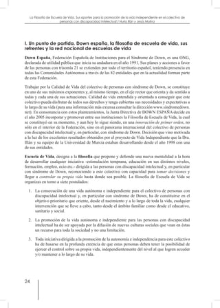 24
La Filosofía de Escuela de Vida. Sus aportes para la promoción de la vida independiente en el colectivo de
personas con discapacidad Intelectual / Nuria Illán y Jesús Molina
I. Un punto de partida. Down españa, la filosofia de escuela de vida, sus
refrentes y la red nacional de escuelas de vida
Down España, Federación Española de Instituciones para el Síndrome de Down, es una ONG,
declarada de utilidad pública que inicia su andadura en el año 1991. Sus planes y acciones a favor
de las personas con trisomía 21 se extienden por todo el territorio español, teniendo presencia en
todas las Comunidades Autónomas a través de las 82 entidades que en la actualidad forman parte
de esta Federación.
Trabajar por la Calidad de Vida del colectivo de personas con síndrome de Down, se constituye
en uno de sus máximos exponentes y, al mismo tiempo, en el eje rector que orienta y da sentido a
todas y cada una de sus actuaciones. Calidad de vida entendida y orientada a conseguir que este
colectivo pueda disfrutar de todos sus derechos y tenga cubiertas sus necesidades y expectativas a
lo largo de su vida (para una información más extensa consultar la dirección www.sindromedown.
net). En consonancia con estos planteamientos, la Junta Directiva de DOWN ESPAÑA decide en
el año 2005 incorporar y promover entre sus instituciones la Filosofía de Escuela de Vida, la cual
se constituyó en su momento, y aun hoy lo sigue siendo, en una innovación de primer orden, no
sólo en el interior de la Federación, sino en el panorama internacional del colectivo de personas
con discapacidad intelectual y, en particular, con síndrome de Down. Decisión que vino motivada
a la luz de los excelentes resultados obtenidos por el proyecto de Vida Independiente que la Dra.
Illán y su equipo de la Universidad de Murcia estaban desarrollando desde el año 1998 con una
de sus entidades.
Escuela de Vida, designa a la filosofía que propone y defiende una nueva mentalidad a la hora
de desarrollar cualquier iniciativa -estimulación temprana, educación en sus distintos niveles,
formación, empleo, ocio etc.- dirigida a las personas con discapacidad intelectual y, en particular
con síndrome de Down, reconociendo a este colectivo con capacidad para tomar decisiones y
llegar a controlar su propia vida hasta donde sea posible. La filosofía de Escuela de Vida se
organizas en torno a siete postulados:
1.	 La consecución de una vida autónoma e independiente para el colectivo de personas con
discapacidad intelectual y, en particular con síndrome de Down, ha de constituirse en el
objetivo prioritario que oriente, desde el nacimiento y a lo largo de toda la vida, cualquier
intervención que se lleve a cabo, tanto desde el ámbito familiar como desde el educativo,
sanitario y social.
2.	 La promoción de la vida autónoma e independiente para las personas con discapacidad
intelectual ha de ser apoyada por la difusión de nuevas culturas sociales que vean en éstas
un recurso para toda la sociedad y no una limitación.
3.	 Toda iniciativa dirigida a la promoción de la autonomía e independencia para este colectivo
ha de basarse en la profunda creencia de que estas personas deben tener la posibilidad de
ejercer el control sobre su propia vida, independientemente del nivel al que logren acceder
y/o mantener a lo largo de su vida.
 